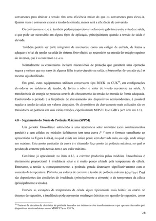 conversores para abaixar a tensão têm uma eficiência maior do que os conversores para elevá-la.
Quanto mais o conversor elevar a tensão de entrada, menor será a eficiência de conversão.
Os conversores c.c.-c.c. também podem proporcionar isolamento galvânico entre entrada e saída,
o que pode ser necessário em alguns tipos de aplicação, principalmente quando a tensão de saída é
elevada.
Também podem ser parte integrante de inversores, como um estágio de entrada, de forma a
adequar o nível de tensão na saída do sistema fotovoltaico ao necessário na entrada do estágio seguinte
do inversor, que é o conversor c.c.-c.a.
Normalmente os conversores incluem mecanismos de proteção que garantem uma operação
segura e evitam que em caso de alguma falha (curto-circuito na saída, sobretensões de entrada etc.) o
mesmo seja danificado.
Em geral, estes equipamentos utilizam conversores tipo BUCK ou CUK30
, em configurações
elevadoras ou redutoras de tensão, de forma a obter o valor de tensão necessário na saída. A
transferência de energia se processa através do chaveamento da tensão de entrada de forma adequada.
Controlando o período e a freqüência de chaveamento dos dispositivos semicondutores, é possível
regular a tensão de saída nos valores desejados. Os dispositivos de chaveamento mais utilizados são os
transistores de potência em suas várias versões, especialmente MOSFETs e IGBTs (ver item 4.6.1.1).
4.8 – Seguimento do Ponto de Potência Máxima (SPPM)
Um gerador fotovoltaico submetido a uma irradiância solar uniforme (sem sombreamentos
parciais) e sem células ou módulos defeituosos tem uma curva P-V com o formato semelhante ao
apresentado na Figura 4.40(a), na qual existe um único ponto com derivada nula, ou seja, onde atinge
um máximo. Este ponto particular da curva é o chamado PPM- ponto de potência máxima, no qual o
produto da corrente pela tensão tem o seu valor máximo.
Conforme já apresentado no item 4.1.3, a corrente produzida pelos módulos fotovoltaicos é
diretamente proporcional à irradiância solar e é muito pouco afetada pela temperatura da célula.
Entretanto, a tensão e, consequentemente, a potência gerada decrescem significativamente com o
aumento da temperatura. Portanto, os valores de corrente e tensão de potência máxima (IPM,VPM e PPM)
são dependentes das condições de irradiância (principalmente a corrente) e de temperatura da célula
(principalmente a tensão).
Embora as variações de temperatura da célula sejam tipicamente mais lentas, da ordem de
dezenas de segundos, a irradiância pode apresentar mudanças drásticas em questão de segundos, como
30
Trata-se de circuitos de eletrônica de potência baseados em indutores e/ou transformadores e que operam chaveados por
dispositivos semicondutores como MOSFETs ou IGBTs.
241
 