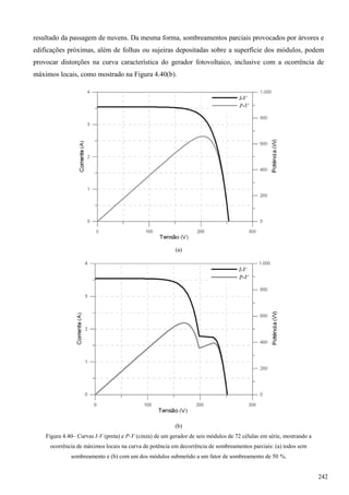 resultado da passagem de nuvens. Da mesma forma, sombreamentos parciais provocados por árvores e
edificações próximas, além de folhas ou sujeiras depositadas sobre a superfície dos módulos, podem
provocar distorções na curva característica do gerador fotovoltaico, inclusive com a ocorrência de
máximos locais, como mostrado na Figura 4.40(b).
(a)
(b)
Figura 4.40– Curvas I-V (preta) e P-V (cinza) de um gerador de seis módulos de 72 células em série, mostrando a
ocorrência de máximos locais na curva de potência em decorrência de sombreamentos parciais: (a) todos sem
sombreamento e (b) com um dos módulos submetido a um fator de sombreamento de 50 %.
242
 
