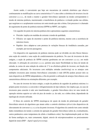 Assim sendo, é conveniente que haja um mecanismo de controle eletrônico que observe
continuamente as modificações na curva característica I-V e atue sobre a eletrônica do inversor e/ou do
conversor c.c.-c.c., de modo a manter o gerador fotovoltaico operando na tensão correspondente à
tensão de máxima potência, maximizando a transferência de potência e evitando perdas nas células,
que surgiriam se o acoplamento ocorresse em outra tensão que não a ótima. Este processo é o chamado
de seguimento do ponto de potência máxima (SPPM ou MPPT, em inglês).
Um seguidor do ponto de máxima potência deve apresentaras seguintes características:
 Precisão: implica em medidas de corrente e tensão de qualidade;
 Eficácia: ser capaz de encontrar o ponto de potência máxima, mesmo com a ocorrência de
máximos locais;
 Rapidez: deve adaptar-se com presteza às variações bruscas de irradiância causadas, por
exemplo, por nuvens passageiras.
Um dispositivo de seguimento de potência máxima pode ser dividido em dois blocos básicos:
uma seção de controle e uma seção de condicionamento de potência. No caso de inversores de dois
estágios, a seção de potência do SPPM consiste geralmente em um conversor c.c.-c.c. em modo
chaveado. A utilização do conversor c.c.-c.c. permite uma maior flexibilidade na faixa de tensão de
entrada, às custas de uma redução da ordem de 2 % na eficiência global do inversor, em função dos
componentes adicionais. Os inversores com múltiplas entradas (multistring) ou os arranjos com
múltiplos inversores para sistemas fotovoltaicos conectados à rede (SFCR) podem possuir dois ou
mais dispositivos de SPPM independentes, a fim de permitir a utilização de arranjos fotovoltaicos com
características elétricas ou orientações diferentes, por exemplo.
No caso do inversor de único estágio, a seção de potência do seguidor de potência máxima é a
própria ponte inversora e a conversão é obrigatoriamente do tipo redutora. Isto implica que, no caso de
inversores para conexão à rede sem transformador, o gerador fotovoltaico deve ter uma tensão de
operação mínima superior ao valor de pico da tensão c.a. da rede, ou o dobro desta, dependendo da
topologia de circuito utilizada.
O bloco de controle do SPPM encarrega-se do ajuste da tensão de polarização do gerador
fotovoltaico através de algoritmos que atuam sobre o controle eletrônico (driver) dos dispositivos de
chaveamento do conversor c.c.-c.c.e/ou da ponte inversora. O algoritmo de controle tem como entrada
dados instantâneos de tensão e corrente de operação do gerador fotovoltaico (além de, eventualmente,
outros parâmetros como temperatura da célula e irradiância solar). Sua implementação pode ser feita
de forma analógica ou, mais comumente, digital, através de microprocessadores ou processamento
digital de sinais (DSP – digital signal processing).
243
 