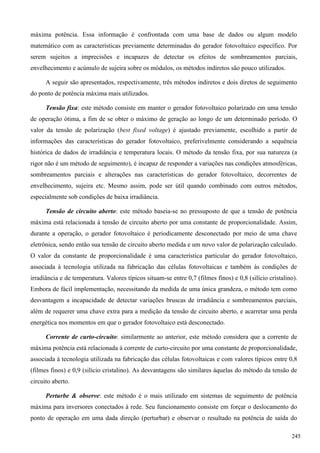 máxima potência. Essa informação é confrontada com uma base de dados ou algum modelo
matemático com as características previamente determinadas do gerador fotovoltaico específico. Por
serem sujeitos a imprecisões e incapazes de detectar os efeitos de sombreamentos parciais,
envelhecimento e acúmulo de sujeira sobre os módulos, os métodos indiretos são pouco utilizados.
A seguir são apresentados, respectivamente, três métodos indiretos e dois diretos de seguimento
do ponto de potência máxima mais utilizados.
Tensão fixa: este método consiste em manter o gerador fotovoltaico polarizado em uma tensão
de operação ótima, a fim de se obter o máximo de geração ao longo de um determinado período. O
valor da tensão de polarização (best fixed voltage) é ajustado previamente, escolhido a partir de
informações das características do gerador fotovoltaico, preferivelmente considerando a sequência
histórica de dados de irradiância e temperatura locais. O método da tensão fixa, por sua natureza (a
rigor não é um método de seguimento), é incapaz de responder a variações nas condições atmosféricas,
sombreamentos parciais e alterações nas características do gerador fotovoltaico, decorrentes de
envelhecimento, sujeira etc. Mesmo assim, pode ser útil quando combinado com outros métodos,
especialmente sob condições de baixa irradiância.
Tensão de circuito aberto: este método baseia-se no pressuposto de que a tensão de potência
máxima está relacionada à tensão de circuito aberto por uma constante de proporcionalidade. Assim,
durante a operação, o gerador fotovoltaico é periodicamente desconectado por meio de uma chave
eletrônica, sendo então sua tensão de circuito aberto medida e um novo valor de polarização calculado.
O valor da constante de proporcionalidade é uma característica particular do gerador fotovoltaico,
associada à tecnologia utilizada na fabricação das células fotovoltaicas e também às condições de
irradiância e de temperatura. Valores típicos situam-se entre 0,7 (filmes finos) e 0,8 (silício cristalino).
Embora de fácil implementação, necessitando da medida de uma única grandeza, o método tem como
desvantagem a incapacidade de detectar variações bruscas de irradiância e sombreamentos parciais,
além de requerer uma chave extra para a medição da tensão de circuito aberto, e acarretar uma perda
energética nos momentos em que o gerador fotovoltaico está desconectado.
Corrente de curto-circuito: similarmente ao anterior, este método considera que a corrente de
máxima potência está relacionada à corrente de curto-circuito por uma constante de proporcionalidade,
associada à tecnologia utilizada na fabricação das células fotovoltaicas e com valores típicos entre 0,8
(filmes finos) e 0,9 (silício cristalino). As desvantagens são similares àquelas do método da tensão de
circuito aberto.
Perturbe & observe: este método é o mais utilizado em sistemas de seguimento de potência
máxima para inversores conectados à rede. Seu funcionamento consiste em forçar o deslocamento do
ponto de operação em uma dada direção (perturbar) e observar o resultado na potência de saída do
245
 