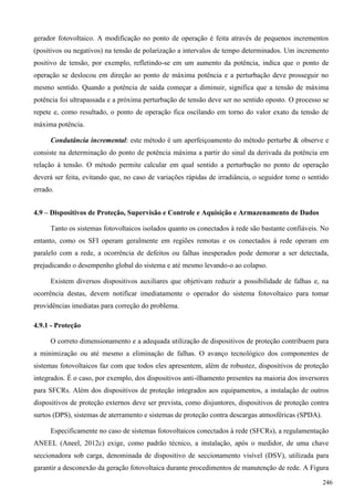 gerador fotovoltaico. A modificação no ponto de operação é feita através de pequenos incrementos
(positivos ou negativos) na tensão de polarização a intervalos de tempo determinados. Um incremento
positivo de tensão, por exemplo, refletindo-se em um aumento da potência, indica que o ponto de
operação se deslocou em direção ao ponto de máxima potência e a perturbação deve prosseguir no
mesmo sentido. Quando a potência de saída começar a diminuir, significa que a tensão de máxima
potência foi ultrapassada e a próxima perturbação de tensão deve ser no sentido oposto. O processo se
repete e, como resultado, o ponto de operação fica oscilando em torno do valor exato da tensão de
máxima potência.
Condutância incremental: este método é um aperfeiçoamento do método perturbe & observe e
consiste na determinação do ponto de potência máxima a partir do sinal da derivada da potência em
relação à tensão. O método permite calcular em qual sentido a perturbação no ponto de operação
deverá ser feita, evitando que, no caso de variações rápidas de irradiância, o seguidor tome o sentido
errado.
4.9 – Dispositivos de Proteção, Supervisão e Controle e Aquisição e Armazenamento de Dados
Tanto os sistemas fotovoltaicos isolados quanto os conectados à rede são bastante confiáveis. No
entanto, como os SFI operam geralmente em regiões remotas e os conectados à rede operam em
paralelo com a rede, a ocorrência de defeitos ou falhas inesperados pode demorar a ser detectada,
prejudicando o desempenho global do sistema e até mesmo levando-o ao colapso.
Existem diversos dispositivos auxiliares que objetivam reduzir a possibilidade de falhas e, na
ocorrência destas, devem notificar imediatamente o operador do sistema fotovoltaico para tomar
providências imediatas para correção do problema.
4.9.1 - Proteção
O correto dimensionamento e a adequada utilização de dispositivos de proteção contribuem para
a minimização ou até mesmo a eliminação de falhas. O avanço tecnológico dos componentes de
sistemas fotovoltaicos faz com que todos eles apresentem, além de robustez, dispositivos de proteção
integrados. É o caso, por exemplo, dos dispositivos anti-ilhamento presentes na maioria dos inversores
para SFCRs. Além dos dispositivos de proteção integrados aos equipamentos, a instalação de outros
dispositivos de proteção externos deve ser prevista, como disjuntores, dispositivos de proteção contra
surtos (DPS), sistemas de aterramento e sistemas de proteção contra descargas atmosféricas (SPDA).
Especificamente no caso de sistemas fotovoltaicos conectados à rede (SFCRs), a regulamentação
ANEEL (Aneel, 2012c) exige, como padrão técnico, a instalação, após o medidor, de uma chave
seccionadora sob carga, denominada de dispositivo de seccionamento visível (DSV), utilizada para
garantir a desconexão da geração fotovoltaica durante procedimentos de manutenção de rede. A Figura
246
 