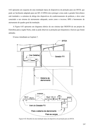 4.42 apresenta um esquema de uma instalação típica de dispositivos de proteção para um SFCR, que
pode ser facilmente adaptado para um SFI. O SPDA deve proteger a área onde o gerador fotovoltaico
está instalado e a estrutura de abrigo dos dispositivos de condicionamento de potência, e deve estar
conectado a um sistema de aterramento adequado, assim como o inversor, DPS e barramento de
aterramento do quadro geral da instalação.
A Figura 4.43 apresenta um diagrama elétrico de um sistema tipo SIGFI30 de um projeto da
Eletrobras para a região Norte, onde se pode observar as proteções por disjuntores e fusíveis que foram
adotadas.
O tema é detalhado no Capítulo 7.
Figura 4.42–Desenho de uma instalação típica de dispositivos de proteção para um SFCR.
247
 