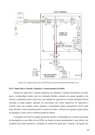 Figura 4.43– Diagrama elétrico de um SIGFI30 de um projeto da Eletrobras Distribuição Acre.
4.9.2 - Supervisão e Controle, Aquisição e Armazenamento de dados
Sistemas de supervisão e controle geralmente são aplicados a sistemas fotovoltaicos de maior
porte e complexidade, muitas vezes em instalações híbridas contando com grupos geradores com
motores a combustão interna. Nesse caso, uma unidade de supervisão em corrente alternada (USCA)
associada ao grupo gerador, operando em sincronismo com outros dispositivos de supervisão e
controle, como, por exemplo, chaves atuadoras e controladores lógicos programáveis (CLP), pode
tomar decisões e atuar automaticamente no sistema, de modo a otimizar sua operação, ajustar pontos
de regulagem e, assim, elevar a eficiência global do sistema.
A instalação de um SFI em regiões geralmente remotas e a dificuldade em se detectar uma perda
de desempenho ou uma falha em um SFCR, em função de operar paralelamente à rede elétrica, são
condições que tornam desejáveis a instalação de sistemas de supervisão e controle e de registro dos
248
 