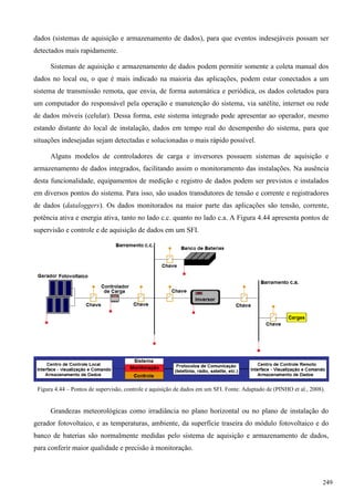 dados (sistemas de aquisição e armazenamento de dados), para que eventos indesejáveis possam ser
detectados mais rapidamente.
Sistemas de aquisição e armazenamento de dados podem permitir somente a coleta manual dos
dados no local ou, o que é mais indicado na maioria das aplicações, podem estar conectados a um
sistema de transmissão remota, que envia, de forma automática e periódica, os dados coletados para
um computador do responsável pela operação e manutenção do sistema, via satélite, internet ou rede
de dados móveis (celular). Dessa forma, este sistema integrado pode apresentar ao operador, mesmo
estando distante do local de instalação, dados em tempo real do desempenho do sistema, para que
situações indesejadas sejam detectadas e solucionadas o mais rápido possível.
Alguns modelos de controladores de carga e inversores possuem sistemas de aquisição e
armazenamento de dados integrados, facilitando assim o monitoramento das instalações. Na ausência
desta funcionalidade, equipamentos de medição e registro de dados podem ser previstos e instalados
em diversos pontos do sistema. Para isso, são usados transdutores de tensão e corrente e registradores
de dados (dataloggers). Os dados monitorados na maior parte das aplicações são tensão, corrente,
potência ativa e energia ativa, tanto no lado c.c. quanto no lado c.a. A Figura 4.44 apresenta pontos de
supervisão e controle e de aquisição de dados em um SFI.
Figura 4.44 – Pontos de supervisão, controle e aquisição de dados em um SFI. Fonte: Adaptado de (PINHO et al., 2008).
Grandezas meteorológicas como irradiância no plano horizontal ou no plano de instalação do
gerador fotovoltaico, e as temperaturas, ambiente, da superfície traseira do módulo fotovoltaico e do
banco de baterias são normalmente medidas pelo sistema de aquisição e armazenamento de dados,
para conferir maior qualidade e precisão à monitoração.
249
 