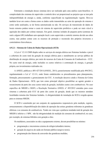 Entretanto a instalação desses sistemas deve ser realizada após uma análise custo-benefício. A
complexidade dos sistemas de supervisão e controle deve ser proporcional ao prejuízo que se tem pela
indisponibilidade de energia e, ainda, conforme especificado na regulamentação vigente. Deve-se
também levar em conta a forma como os dados serão transmitidos ao setor de operação do sistema e
como serão analisados, se de forma automatizada ou não. Os serviços de transmissão de dados de
locais remotos podem tornar o custo do sistema de supervisão proibitivo e pode ser mais viável a
aquisição dos dados por coletas manuais. Em geral, sistemas isolados de pequeno porte (centenas de
watt a alguns kW) trabalham sem operação local e sem supervisão e controle remotos devido aos altos
custos, mas podem contar com os recursos de proteção e reconexão dos próprios inversores e
controladores fotovoltaicos.
4.9.2.1 – Sistema de Coleta de Dados Operacionais (SCD)
A Lei n° 12.111/2009 dispõe sobre os serviços de energia elétrica nos Sistemas Isolados e prevê
a cobertura do custo total da geração de energia elétrica para o atendimento ao serviço público de
distribuição de energia elétrica, por meio de recursos da Conta de Consumo de Combustíveis – CCC.
No custo total de energia, estão incluídos os custos relativos à contratação de energia, à geração
própria, aos investimentos realizados etc.
A ANEEL publicou a RN 427/2011(ANEEL, 2011), posteriormente modificada pela 494/2012,
regulamentando a Lei n° 12.111, onde foram estabelecidos os procedimentos para planejamento,
formação, processamento e gerenciamento da CCC. A resolução descreve ainda o Sistema de Coleta
de Dados Operacionais – SCD, que tem como principal objetivo possibilitar ao agente gerador o
ressarcimento de parte dos seus custos totais de geração, incluídos custos com combustíveis. No caso
específico de MIGDI e SIGFI, a Resolução Normativa ANEEL n° 493/2012 estendeu para esses
sistemas a cobertura pela CCC de parte dos custos de geração, desde que os mesmos atendam
localidades remotas dos Sistemas Isolados. A obrigatoriedade de instalação do SCD é exigida apenas
para os sistemas MIGDI.
O SCD é constituído por um conjunto de equipamentos responsáveis pela medição, registro,
armazenamento e disponibilização dos dados de operação das usinas geradoras referentes às grandezas
elétricas e ao consumo de combustíveis. Tendo em vista que a potência instalada total de geração dos
MIGDI é inferior a 1 MW, não há obrigatoriedade de medição de consumo de combustível, no caso,
por exemplo, de sistemas híbridos com geração a óleo.
Os medidores, associados ou não a equipamento externo, devem possibilitar no mínimo:
 programação e sincronismo externo do relógio/calendário interno;
 geração de arquivos de saída em formato público (arquivo texto);
 programação dos fatores de conversão das grandezas medidas;
250
 
