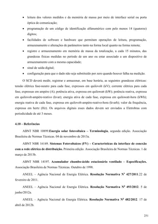  leitura dos valores medidos e da memória de massa por meio de interface serial ou porta
óptica de comunicação;
 programação de um código de identificação alfanumérico com pelo menos 14 (quatorze)
dígitos;
 facilidades de software e hardware que permitam operações de leitura, programação,
armazenamento e alterações de parâmetros tanto na forma local quanto na forma remota;
 registro e armazenamento em memória de massa da totalização, a cada 15 minutos, das
grandezas físicas medidas no período de um ano ou estar associado a um dispositivo de
armazenamento com a mesma capacidade;
 sinal de saída digital;
 configuração para que o dado não seja substituído por zero quando houver falha na medição.
O SCD deverá medir, registrar e armazenar, em base horária, as seguintes grandezas elétricas:
tensão elétrica fase-neutro para cada fase, expressos em quilovolt (kV); corrente elétrica para cada
fase, expressas em ampére (A); potência ativa, expressa em quilowatt (kW); potência reativa, expressa
em quilovolt-ampére-reativo (kvar); energia ativa de cada fase, expressa em quilowatt-hora (kWh);
energia reativa de cada fase, expressa em quilovolt-ampére-reativo-hora (kvarh); valor da frequência,
expressa em hertz (Hz). Os arquivos digitais esses dados devem ser enviados a Eletrobras com
periodicidade de até 3 meses.
4.10 – Referências
ABNT NBR 10899.Energia solar fotovoltaica – Terminologia, segunda edição. Associação
Brasileira de Normas Técnicas. 04 de novembro de 2013a.
ABNT NBR 16149. Sistemas Fotovoltaicos (FV) – Características da interface de conexão
com a rede elétrica de distribuição. Primeira edição. Associação Brasileira de Normas Técnicas. 1 de
março de 2013b.
ABNT NBR 14197. Acumulador chumbo-ácido estacionário ventilado – Especificações.
Associação Brasileira de Normas Técnicas. Outubro de 1998.
ANEEL – Agência Nacional de Energia Elétrica. Resolução Normativa No
427/2011.22 de
fevereiro de 2011.
ANEEL – Agência Nacional de Energia Elétrica. Resolução Normativa No
493/2012. 5 de
junho/2012a.
ANEEL – Agência Nacional de Energia Elétrica. Resolução Normativa No
482/2012. 17 de
abril de 2012b.
251
 