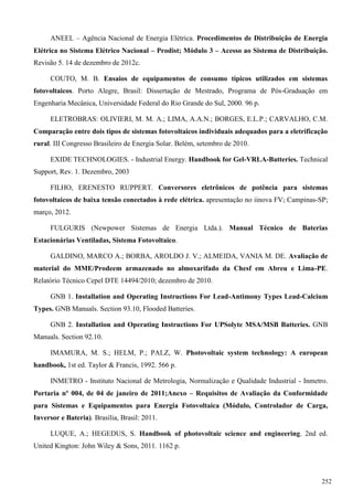 ANEEL – Agência Nacional de Energia Elétrica. Procedimentos de Distribuição de Energia
Elétrica no Sistema Elétrico Nacional – Prodist; Módulo 3 – Acesso ao Sistema de Distribuição.
Revisão 5. 14 de dezembro de 2012c.
COUTO, M. B. Ensaios de equipamentos de consumo típicos utilizados em sistemas
fotovoltaicos. Porto Alegre, Brasil: Dissertação de Mestrado, Programa de Pós-Graduação em
Engenharia Mecânica, Universidade Federal do Rio Grande do Sul, 2000. 96 p.
ELETROBRAS: OLIVIERI, M. M. A.; LIMA, A.A.N.; BORGES, E.L.P.; CARVALHO, C.M.
Comparação entre dois tipos de sistemas fotovoltaicos individuais adequados para a eletrificação
rural. III Congresso Brasileiro de Energia Solar. Belém, setembro de 2010.
EXIDE TECHNOLOGIES. - Industrial Energy. Handbook for Gel-VRLA-Batteries. Technical
Support, Rev. 1. Dezembro, 2003
FILHO, ERENESTO RUPPERT. Conversores eletrônicos de potência para sistemas
fotovoltaicos de baixa tensão conectados à rede elétrica. apresentação no iinova FV; Campinas-SP;
março, 2012.
FULGURIS (Newpower Sistemas de Energia Ltda.). Manual Técnico de Baterias
Estacionárias Ventiladas, Sistema Fotovoltaico.
GALDINO, MARCO A.; BORBA, AROLDO J. V.; ALMEIDA, VANIA M. DE. Avaliação de
material do MME/Prodeem armazenado no almoxarifado da Chesf em Abreu e Lima-PE.
Relatório Técnico Cepel DTE 14494/2010; dezembro de 2010.
GNB 1. Installation and Operating Instructions For Lead-Antimony Types Lead-Calcium
Types. GNB Manuals. Section 93.10, Flooded Batteries.
GNB 2. Installation and Operating Instructions For UPSolyte MSA/MSB Batteries. GNB
Manuals. Section 92.10.
IMAMURA, M. S.; HELM, P.; PALZ, W. Photovoltaic system technology: A european
handbook, 1st ed. Taylor & Francis, 1992. 566 p.
INMETRO - Instituto Nacional de Metrologia, Normalização e Qualidade Industrial - Inmetro.
Portaria nº 004, de 04 de janeiro de 2011;Anexo – Requisitos de Avaliação da Conformidade
para Sistemas e Equipamentos para Energia Fotovoltaica (Módulo, Controlador de Carga,
Inversor e Bateria). Brasília, Brasil: 2011.
LUQUE, A.; HEGEDUS, S. Handbook of photovoltaic science and engineering. 2nd ed.
United Kington: John Wiley & Sons, 2011. 1162 p.
252
 