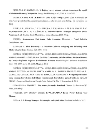 NAIR, N.-K. C.; GARIMELLA, N. Battery energy storage systems: Assessment for small-
scale renewable energy integration. Energy and Buildings, n. 42, 2010. p. 2124-2130.
NELDER, CHRIS. Can US Solar PV Costs Keep Falling?Agosto, 2013. Consultado em
http://www.greentechmedia.com/articles/read/can-u.s.-solar-pv-costs-keep-falling, em novembro de
2013.
PINHO, J. T.; BARBOSA, C. F. O.; PEREIRA, E. J. S.; SOUZA, H. M. S.; BLASQUES, L. C.
M.; GALHARDO, M. A. B.; MACÊDO, W. N. Sistemas híbridos - Soluções energéticas para a
Amazônia. 1. ed. Brasília, Brasil: Ministério de Minas e Energia, 2008. 396 p.
PROCEL. Acionamentos Eletrônicos, Guia Avançado. Eletrobras – Procel Indústria.
Dezembro de 2004.
ROBERTS, S. Solar Electricity - A Practical Guide to Designing and Installing Small
Photovoltaic Systems. Prentice Hall, 1991. 448 p.
SOARES, GUILHERME FLEURY W.; VIEIRA, LEONARDO DOS SANTOS R.; GALDINO,
MARCO ANTONIO.; LOPES, FRANCISCO DA C.;Análise de Baterias de íon-Lítio para Sistemas
de Geração Suprindo Pequenas Comunidades Isoladas. Eletroevolução – Sistemas de Potência.
ISSN 1806-1877. pp. 62-68. no 66. Março de 2012;
SOARES, GUILHERME FLEURY W.; VIEIRA, LEONARDO DOS SANTOS R.; GALDINO,
MARCO ANTONIO.; OLIVIERI, MARTA MARIA de A.; BORGES, EDUARDO LUIS de P.;
CARVALHO, CLAUDIO MONTEIRO de; .LIMA, ALEX ARTIGIANI N. Comparaçãode custos
entre sistemas fotovoltaicos individuais e minicentrais fotovoltaicas para eletrificação rural. III
CBENS – Congresso Brasileiro de Energia Solar. Belem-PA. 21 a 12 de setembro de 2010.
SKVARENINA, TIMOTHY l.The power electronics handbook.Chapter 5 – Inverters.CRC
Press, 2001.664 p.
THUNDER SKY ENERGY GROUP. LFP/LCP/LMP/LP Li-ion Power Battery User
Manual.
ZOBAA, A. F. Energy Storage – Technologies and Applications.Published by InTech, 2013.
253
 