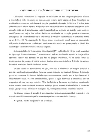 CAPÍTULO 5 – APLICAÇÕES DE SISTEMAS FOTOVOLTAICOS
Os Sistemas Fotovoltaicos (SFV) podem ser classificados em duas categorias principais: isolados
e conectados à rede. Em ambos os casos, podem operar a partir apenas da fonte fotovoltaica ou
combinados com uma ou mais fontes de energia, quando são chamados de híbridos. A utilização de
cada uma dessas opções depende da aplicação e/ou da disponibilidade dos recursos energéticos. Cada
um deles pode ser de complexidade variável, dependendo da aplicação em questão e das restrições
específicas de cada projeto. Isto pode ser facilmente visualizado, por exemplo, quando se considera a
utilização de um sistema híbrido diesel-fotovoltaico. Neste caso, a contribuição de cada fonte poderá
variar de 0 a 100 %, dependendo de fatores como: investimento inicial, custo de manutenção,
dificuldade de obtenção do combustível, poluição do ar e sonora do grupo gerador a diesel, área
ocupada pelo sistema fotovoltaico, curva de carga etc.
Sistemas isolados (SFI), puramente fotovoltaicos (SFV) ou híbridos (SFH), em geral, necessitam
de algum tipo de armazenamento. O armazenamento pode ser em baterias, quando se deseja utilizar
aparelhos elétricos nos períodos em que não há geração fotovoltaica, ou em outras formas de
armazenamento de energia. A bateria também funciona como uma referência de tensão c.c. para os
inversores formadores da rede do sistema isolado.
Em um sistema de bombeamento de água, onde esta é armazenada em tanques elevados, a
energia é geralmente armazenada na forma de energia potencial gravitacional. Sistemas de irrigação
podem ser exemplos de sistemas isolados sem armazenamento, quando toda a água bombeada é
imediatamente usada, ou com armazenamento, quando a água bombeada é armazenada em um
reservatório elevado para uso posterior. Além das baterias e da energia gravitacional mencionadas
acima, existem outras formas de armazenar a energia gerada, como o ar comprimido, o volante de
inércia (flying wheel), a produção de hidrogênio etc., como já mencionadas no capítulo anterior.
Os sistemas isolados de geração de energia contam também com uma unidade responsável pelo
controle e condicionamento de potência composta por inversor e controlador de carga.
A Figura 5.1 mostra o esquema de um SFI básico.
255
 