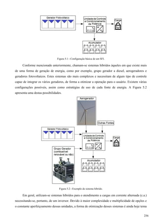 Figura 5.1 - Configuração básica de um SFI.
Conforme mencionado anteriormente, chamam-se sistemas híbridos àqueles em que existe mais
de uma forma de geração de energia, como por exemplo, grupo gerador a diesel, aerogeradores e
geradores fotovoltaicos. Estes sistemas são mais complexos e necessitam de algum tipo de controle
capaz de integrar os vários geradores, de forma a otimizar a operação para o usuário. Existem várias
configurações possíveis, assim como estratégias de uso de cada fonte de energia. A Figura 5.2
apresenta uma destas possibilidades.
Figura 5.2 - Exemplo de sistema híbrido.
Em geral, utilizam-se sistemas híbridos para o atendimento a cargas em corrente alternada (c.a.)
necessitando-se, portanto, de um inversor. Devido à maior complexidade e multiplicidade de opções e
o constante aperfeiçoamento dessas unidades, a forma de otimização desses sistemas é ainda hoje tema
256
 