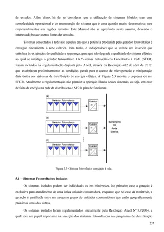 de estudos. Além disso, há de se considerar que a utilização de sistemas híbridos traz uma
complexidade operacional e de manutenção do sistema que é uma questão muito desvantajosa para
empreendimentos em regiões remotas. Este Manual não se aprofunda neste assunto, devendo o
interessado buscar outras fontes de consulta.
Sistemas conectados à rede são aqueles em que a potência produzida pelo gerador fotovoltaico é
entregue diretamente à rede elétrica. Para tanto, é indispensável que se utilize um inversor que
satisfaça às exigências de qualidade e segurança, para que não degrade a qualidade do sistema elétrico
ao qual se interliga o gerador fotovoltaico. Os Sistemas Fotovoltaicos Conectados à Rede (SFCR)
foram incluídos na regulamentação disposta pela Aneel, através da Resolução 482 de abril de 2012,
que estabeleceu preliminarmente as condições gerais para o acesso de microgeração e minigeração
distribuída aos sistemas de distribuição de energia elétrica. A Figura 5.3 mostra o esquema de um
SFCR. Atualmente a regulamentação não permite a operação ilhada desses sistemas, ou seja, em caso
de falta de energia na rede de distribuição o SFCR pára de funcionar.
Figura 5.3 - Sistema fotovoltaico conectado à rede.
5.1 – Sistemas Fotovoltaicos Isolados
Os sistemas isolados podem ser individuais ou em minirredes. No primeiro caso a geração é
exclusiva para atendimento de uma única unidade consumidora, enquanto que no caso da minirrede, a
geração é partilhada entre um pequeno grupo de unidades consumidoras que estão geograficamente
próximas umas das outras.
Os sistemas isolados foram regulamentados inicialmente pela Resolução Aneel Nº 83/2004, a
qual teve um papel importante na inserção dos sistemas fotovoltaicos nos programas de eletrificação
257
 