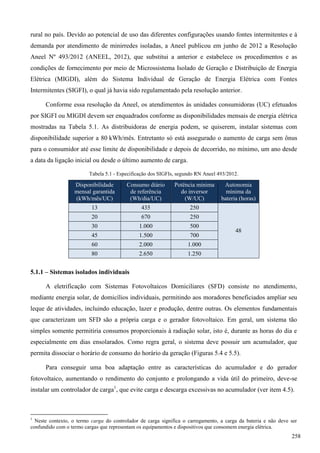 rural no país. Devido ao potencial de uso das diferentes configurações usando fontes intermitentes e à
demanda por atendimento de minirredes isoladas, a Aneel publicou em junho de 2012 a Resolução
Aneel Nº 493/2012 (ANEEL, 2012), que substitui a anterior e estabelece os procedimentos e as
condições de fornecimento por meio de Microssistema Isolado de Geração e Distribuição de Energia
Elétrica (MIGDI), além do Sistema Individual de Geração de Energia Elétrica com Fontes
Intermitentes (SIGFI), o qual já havia sido regulamentado pela resolução anterior.
Conforme essa resolução da Aneel, os atendimentos às unidades consumidoras (UC) efetuados
por SIGFI ou MIGDI devem ser enquadrados conforme as disponibilidades mensais de energia elétrica
mostradas na Tabela 5.1. As distribuidoras de energia podem, se quiserem, instalar sistemas com
disponibilidade superior a 80 kWh/mês. Entretanto só está assegurado o aumento de carga sem ônus
para o consumidor até esse limite de disponibilidade e depois de decorrido, no mínimo, um ano desde
a data da ligação inicial ou desde o último aumento de carga.
Tabela 5.1 - Especificação dos SIGFIs, segundo RN Aneel 493/2012.
Disponibilidade
mensal garantida
(kWh/mês/UC)
Consumo diário
de referência
(Wh/dia/UC)
Potência mínima
do inversor
(W/UC)
Autonomia
mínima da
bateria (horas)
13 435 250
48
20 670 250
30 1.000 500
45 1.500 700
60 2.000 1.000
80 2.650 1.250
5.1.1 – Sistemas isolados individuais
A eletrificação com Sistemas Fotovoltaicos Domiciliares (SFD) consiste no atendimento,
mediante energia solar, de domicílios individuais, permitindo aos moradores beneficiados ampliar seu
leque de atividades, incluindo educação, lazer e produção, dentre outras. Os elementos fundamentais
que caracterizam um SFD são a própria carga e o gerador fotovoltaico. Em geral, um sistema tão
simples somente permitiria consumos proporcionais à radiação solar, isto é, durante as horas do dia e
especialmente em dias ensolarados. Como regra geral, o sistema deve possuir um acumulador, que
permita dissociar o horário de consumo do horário da geração (Figuras 5.4 e 5.5).
Para conseguir uma boa adaptação entre as características do acumulador e do gerador
fotovoltaico, aumentando o rendimento do conjunto e prolongando a vida útil do primeiro, deve-se
instalar um controlador de carga1
, que evite carga e descarga excessivas no acumulador (ver item 4.5).
1
Neste contexto, o termo carga do controlador de carga significa o carregamento, a carga da bateria e não deve ser
confundido com o termo cargas que representam os equipamentos e dispositivos que consomem energia elétrica.
258
 