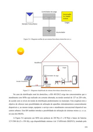 Figura 5.4 - Diagrama unifilar de um sistema fotovoltaico domiciliar em c.c.
Figura 5.5 – Diagrama simplificado do sistema fotovoltaico domiciliar em c.c.
No caso da eletrificação rural de domicílios, a RN 493/2012 exige das concessionárias que o
atendimento com SFDs seja realizado em corrente alternada, na tensão nominal de 127 ou 220 volts,
de acordo com os níveis de tensão de distribuição predominantes no município. Esta exigência tem o
objetivo de oferecer mais possibilidades de utilização de aparelhos eletrodomésticos comercialmente
disponíveis e, ao mesmo tempo, equiparar o serviço com o atendimento convencional disponível nos
centros urbanos. Esta RN também introduz a possibilidade de utilização de sistemas mistos c.c. e c.a.
no caso dos SIGFIs.
A Figura 5.6 apresenta um SFD com potência de 285 Wp (3 x 85 Wp) e banco de baterias
12 V/300 Ah (2 x 150 Ah), cuja disponibilidade mínima é de 13 kWh/mês (SIGFI13), instalado pela
259
 