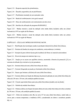 Figura 2.15 – Resposta espectral dos piranômetros.
Figura 2.16 – Desenho esquemático de um pireliômetro.
Figura 2.17 – Pireliômetro montado em um rastreador solar.
Figura 2.18 – Banda de sombreamento com ajuste manual.
Figura 2.19 – Disco de sombreamento com rastreamento em dois eixos.
Figura 2.20 – Interface de utilização do programa RADIASOL2.
Figura 2.21 – Médias mensais e anual da radiação solar média diária incidente sobre um coletor
inclinado de 10°N na região de Rio Branco.
Figura 2.22 – Médias mensais e anual da radiação solar média diária incidente sobre um coletor
inclinado de 10°N na região de Manaus.
CAPÍTULO 3 – CÉLULAS E MÓDULOS FOTOVOLTAICOS
Figura 3.1 – Distribuição das tecnologias usadas na produção industrial de células fotovoltaicas.
Figura 3.2 – Estrutura de bandas de energia em condutores, semicondutores e isolantes.
Figura 3.3 – Geração de pares elétron-lacuna pela incidência de fótons no material semicondutor.
Figura 3.4 – Níveis de energia em materiais tipo n e p.
Figura 3.5 – Junção pn no escuro em equilíbrio térmico, mostrando a barreira de potencial (qV0) as
correntes de difusão (Id) e de deriva (iD) de portadores.
Figura 3.6 – Estrutura básica de uma célula fotovoltaica de silício.
Figura 3.7 – Corrente fotogerada na junção pn iluminada (célula fotovoltaica).
Figura 3.8 – Fatores que limitam a eficiência de uma célula fotovoltaica.
Figura 3.9 – Corrente elétrica em função da diferença de potencial aplicada em uma célula fotovoltaica de
silício de 156 mm x 156 mm, sob condições-padrão de ensaio.
Figura 3.10 – Circuito equivalente básico para uma célula fotovoltaica (modelo com um diodo).
Figura 3.11 – Símbolo de módulo fotovoltaico.
Figura 3.12 – Potência elétrica em função da tensão elétrica de uma célula fotovoltaica de silício cristalino
de 156 mm x 156 mm, sob condições-padrão de ensaio.
Figura 3.13 – Efeito da resistência série (Rs) na curva I-V de uma célula fotovoltaica, sendo todas as
curvas para a mesma temperatura e irradiância (STC), considerando em aberto a resistência paralelo
(Rp=).
 