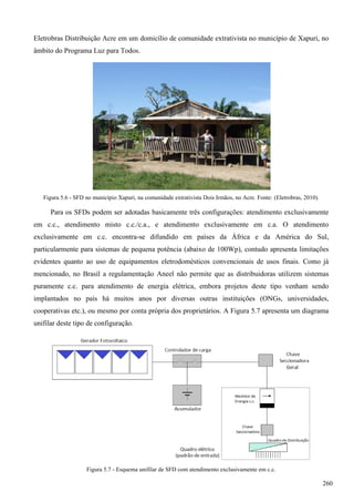 Eletrobras Distribuição Acre em um domicílio de comunidade extrativista no município de Xapuri, no
âmbito do Programa Luz para Todos.
Figura 5.6 - SFD no município Xapuri, na comunidade extrativista Dois Irmãos, no Acre. Fonte: (Eletrobras, 2010).
Para os SFDs podem ser adotadas basicamente três configurações: atendimento exclusivamente
em c.c., atendimento misto c.c./c.a., e atendimento exclusivamente em c.a. O atendimento
exclusivamente em c.c. encontra-se difundido em países da África e da América do Sul,
particularmente para sistemas de pequena potência (abaixo de 100Wp), contudo apresenta limitações
evidentes quanto ao uso de equipamentos eletrodomésticos convencionais de usos finais. Como já
mencionado, no Brasil a regulamentação Aneel não permite que as distribuidoras utilizem sistemas
puramente c.c. para atendimento de energia elétrica, embora projetos deste tipo venham sendo
implantados no país há muitos anos por diversas outras instituições (ONGs, universidades,
cooperativas etc.), ou mesmo por conta própria dos proprietários. A Figura 5.7 apresenta um diagrama
unifilar deste tipo de configuração.
Figura 5.7 - Esquema unifilar de SFD com atendimento exclusivamente em c.c.
260
 