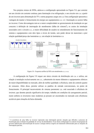 Nos projetos mistos de SFDs, adota-se a configuração apresentada na Figura 5.8, que consiste
em um circuito em corrente contínua, para iluminação e/ou refrigeração, e um circuito em c.a. a partir
de um inversor para alimentação de TV e outras pequenas cargas em c.a. Esta configuração apresenta a
vantagem de manter o fornecimento de energia aos equipamentos c.c. e à iluminação se ocorrer falha
no inversor. Como desvantagens tem-se a maior complexidade no gerenciamento da instalação no que
concerne à definição de interrupção de atendimento (falha do sistema2
), os custos da instalação
associados com o circuito c.c., a maior dificuldade do usuário no entendimento do funcionamento do
sistema e equipamentos com dois tipos e níveis de tensão, sem poder deixar de mencionar a pior
relação qualidade/preço das luminárias c.c. em relação às luminárias c.a.
Figura 5.8 - Esquema unifilar de SFD com atendimento c.c. e c.a.
A configuração da Figura 5.9 requer um único circuito de distribuição em c.a. e utiliza, em
relação à instalação exclusivamente em c.c., cabeamento de menor diâmetro e equipamentos elétricos
de maior disponibilidade no mercado, além de melhor qualidade e eficiência, tanto de controle quanto
de consumo. Além disso, permite utilizar os padrões de entrada convencionais, no ponto de
fornecimento. O principal inconveniente do sistema puramente c.a. está associado à eficiência do
inversor, que durante parcela significativa do tempo, trabalha em condições de carregamento parcial,
muito embora os inversores mais modernos já possam ser encontrados no mercado com eficiências
aceitáveis para situações de baixa demanda.
2
A ocorrência de uma falha no inversor representa uma interrupção parcial, situação que dificulta o processo de
fiscalização para avaliação da qualidade do serviço da distribuidora. O uso desta configuração no contexto da programa do
governo federal para universalização do acesso à energia elétrica exigiria um tratamento diferenciado para as situações de
interrupções parciais.
261
 