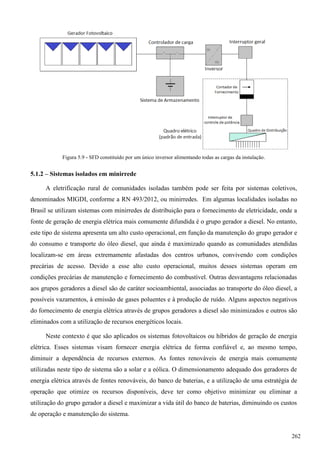 Figura 5.9 - SFD constituído por um único inversor alimentando todas as cargas da instalação.
5.1.2 – Sistemas isolados em minirrede
A eletrificação rural de comunidades isoladas também pode ser feita por sistemas coletivos,
denominados MIGDI, conforme a RN 493/2012, ou minirredes. Em algumas localidades isoladas no
Brasil se utilizam sistemas com minirredes de distribuição para o fornecimento de eletricidade, onde a
fonte de geração de energia elétrica mais comumente difundida é o grupo gerador a diesel. No entanto,
este tipo de sistema apresenta um alto custo operacional, em função da manutenção do grupo gerador e
do consumo e transporte do óleo diesel, que ainda é maximizado quando as comunidades atendidas
localizam-se em áreas extremamente afastadas dos centros urbanos, convivendo com condições
precárias de acesso. Devido a esse alto custo operacional, muitos desses sistemas operam em
condições precárias de manutenção e fornecimento do combustível. Outras desvantagens relacionadas
aos grupos geradores a diesel são de caráter socioambiental, associadas ao transporte do óleo diesel, a
possíveis vazamentos, à emissão de gases poluentes e à produção de ruído. Alguns aspectos negativos
do fornecimento de energia elétrica através de grupos geradores a diesel são minimizados e outros são
eliminados com a utilização de recursos energéticos locais.
Neste contexto é que são aplicados os sistemas fotovoltaicos ou híbridos de geração de energia
elétrica. Esses sistemas visam fornecer energia elétrica de forma confiável e, ao mesmo tempo,
diminuir a dependência de recursos externos. As fontes renováveis de energia mais comumente
utilizadas neste tipo de sistema são a solar e a eólica. O dimensionamento adequado dos geradores de
energia elétrica através de fontes renováveis, do banco de baterias, e a utilização de uma estratégia de
operação que otimize os recursos disponíveis, deve ter como objetivo minimizar ou eliminar a
utilização do grupo gerador a diesel e maximizar a vida útil do banco de baterias, diminuindo os custos
de operação e manutenção do sistema.
262
 