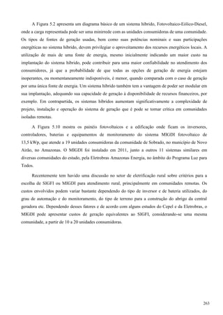 A Figura 5.2 apresenta um diagrama básico de um sistema híbrido, Fotovoltaico-Eólico-Diesel,
onde a carga representada pode ser uma minirrede com as unidades consumidoras de uma comunidade.
Os tipos de fontes de geração usadas, bem como suas potências nominais e suas participações
energéticas no sistema híbrido, devem privilegiar o aproveitamento dos recursos energéticos locais. A
utilização de mais de uma fonte de energia, mesmo inicialmente indicando um maior custo na
implantação do sistema híbrido, pode contribuir para uma maior confiabilidade no atendimento dos
consumidores, já que a probabilidade de que todas as opções de geração de energia estejam
inoperantes, ou momentaneamente indisponíveis, é menor, quando comparada com o caso de geração
por uma única fonte de energia. Um sistema híbrido também tem a vantagem de poder ser modular em
sua implantação, adequando sua capacidade de geração à disponibilidade de recursos financeiros, por
exemplo. Em contrapartida, os sistemas híbridos aumentam significativamente a complexidade de
projeto, instalação e operação do sistema de geração que é pode se tornar crítica em comunidades
isoladas remotas.
A Figura 5.10 mostra os painéis fotovoltaicos e a edificação onde ficam os inversores,
controladores, baterias e equipamentos de monitoramento do sistema MIGDI fotovoltaico de
13,5 kWp, que atende a 19 unidades consumidoras da comunidade de Sobrado, no município de Novo
Airão, no Amazonas. O MIGDI foi instalado em 2011, junto a outros 11 sistemas similares em
diversas comunidades do estado, pela Eletrobras Amazonas Energia, no âmbito do Programa Luz para
Todos.
Recentemente tem havido uma discussão no setor de eletrificação rural sobre critérios para a
escolha de SIGFI ou MIGDI para atendimento rural, principalmente em comunidades remotas. Os
custos envolvidos podem variar bastante dependendo do tipo de inversor e de bateria utilizados, do
grau de automação e do monitoramento, do tipo de terreno para a construção do abrigo da central
geradora etc. Dependendo desses fatores e de acordo com alguns estudos do Cepel e da Eletrobras, o
MIGDI pode apresentar custos de geração equivalentes ao SIGFI, considerando-se uma mesma
comunidade, a partir de 10 a 20 unidades consumidoras.
263
 