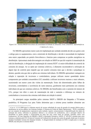 Figura 5.10 – Sistema MIGDI fotovoltaico da comunidade de Sobrado no Amazonas. Fonte: (Eletrobras. Apresentação na
1º INOVA FV, 2011).
Os MIGDIs apresentam maior custo de implantação por unidade atendida devido aos gastos com
o abrigo para os equipamentos, com a minirrede de distribuição e devido à necessidade de implantar
uma maior capacidade em painéis fotovoltaicos e baterias para compensar as perdas energéticas na
distribuição. Apresentam ainda desvantagem em relação ao SIGFI no que diz respeito à manutenção da
rede de distribuição, à obrigação de implantação do sistema SCD3
e à maior dificuldade do controle de
consumo de energia. Ao se optar por sistemas coletivos, é altamente recomendável a utilização de
algum tipo de controle para impedir que um usuário consuma mais que o devido e prejudique os
demais, questão esta que não se aplica aos sistemas individuais. Os MIGDIs apresentam vantagem em
relação à reposição de inversores e controladores, porque utilizam menor quantidade destes
componentes por unidade consumidora (UC) atendida e utilizam inversores maiores e mais robustos,
ocasionando um menor custo das visitas de manutenção. Estas são determinadas pelas falhas de
inversores, controladores e ocorrências de outra natureza, geralmente mais pertinentes aos sistemas
individuais do que aos sistemas coletivos. Os MIGDIs são beneficiados com o aumento do número de
UCs, porque isto dilui o custo de manutenção da rede e aumenta a diferença no número de
controladores e inversores dos sistemas individuais em relação à central.
As principais cargas atendidas pelos sistemas SIGFI e MIGDI são lâmpadas e TV/antena
parabólica. O Programa Luz para Todos determina que o sistema possa também alimentar um
3
A Lei n° 12.111/2009 prevê a cobertura através de recurso subsidiado do custo da geração de energia elétrica para o
atendimento ao serviço público nos Sistemas Isolados. O Sistema de Coleta de Dados Operacionais – SCD é constituído
por um conjunto de equipamentos responsáveis pela medição, registro, armazenamento e disponibilização dos dados de
operação das usinas, referentes às grandezas elétricas e ao consumo de combustíveis, com o principal objetivo de
possibilitar ao agente gerador o ressarcimento de parte dos seus custos totais de geração, incluídos custos com
combustíveis. No caso específico de MIGDI e SIGFI, a Resolução Normativa ANEEL n° 493/2012 estendeu para estes
sistemas a cobertura pela CCC (Conta de Consumo de Combustíveis) de parte dos custos de geração, desde que os mesmos
atendam localidades remotas dos Sistemas Isolados. A obrigatoriedade de instalação do SCD é exigida para os sistemas
MIGDI, mas não para os sistemas SIGFI.
264
 