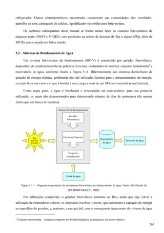 refrigerador. Outros eletrodomésticos encontrados comumente nas comunidades são: ventilador,
aparelho de som, carregador de celular, liquidificador ou similar para bater polpas.
Os capítulos subsequentes deste manual se focam nestes tipos de sistemas fotovoltaicos de
pequeno porte (SIGFI e MIGDI), com potências na ordem de dezenas de Wp a alguns kWp, além de
SFCRs com conexão em baixa tensão.
5.2 – Sistemas de Bombeamento de Água
Um sistema fotovoltaico de bombeamento (SBFV) é constituído por gerador fotovoltaico,
dispositivo de condicionamento de potência (inversor, controlador de bomba), conjunto motobomba4
e
reservatório de água, conforme ilustra a Figura 5.11. Diferentemente dos sistemas domiciliares de
geração de energia elétrica, geralmente não são utilizadas baterias para o armazenamento de energia,
exceção feita nos casos em que a bomba é uma carga a mais de um SFI convencional (com baterias).
Como regra geral, a água é bombeada e armazenada em reservatórios, para sua posterior
utilização, os quais são dimensionados para determinado número de dias de autonomia (da mesma
forma que um banco de baterias).
Figura 5.11 – Diagrama esquemático de um sistema fotovoltaico de abastecimento de água. Fonte: Modificado de
(FRAINDENRAICH, 2002).
Em utilizações comerciais, o gerador fotovoltaico costuma ser fixo, ainda que seja viável a
utilização de rastreadores solares, os chamados tracking systems, que aumentam a captação de energia
na superfície do gerador, e, portanto, a energia útil, com o consequente incremento do volume de água
4
Conjunto motobomba – conjunto composto por bomba hidráulica acionada por um motor elétrico.
265
 