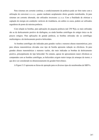 Para sistemas em corrente contínua, o condicionamento de potência pode ser feito tanto com a
utilização de conversor c.c.-c.c., quanto mediante acoplamento direto gerador–motobomba. Já para
sistemas em corrente alternada, são utilizados inversores c.c.-c.a. Com a finalidade de otimizar a
captação de energia em condições variáveis de irradiância, em ambos os casos, podem ser utilizados
seguidores do ponto de máxima potência.
Com relação às bombas, para aplicações de pequena potência (até 250 Wp), as mais utilizadas
são as de deslocamento positivo de diafragma, ou ainda bombas centrífugas de estágio único ou de
poucos estágios. Para aplicações de grande potência, as bombas utilizadas são as centrífugas
multiestágios e de deslocamento positivo helicoidais.
As bombas centrífugas são indicadas para grandes vazões e menores alturas manométricas, pois
para alturas manométricas elevadas esse tipo de bomba apresenta redução na eficiência. Já para
grandes alturas manométricas e menores vazões, são mais indicadas as bombas de deslocamento
positivo, principalmente do tipo helicoidal. No entanto, apesar de apresentarem maior eficiência se
comparadas com as bombas centrífugas, as helicoidais exigem maior torque de arranque do motor, o
que deve ser considerado no dimensionamento do gerador fotovoltaico.
A Figura 5.13 apresenta as faixas de operação para os diversos tipos de motobombas de SBFVs.
267
 