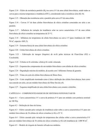 Figura 3.14 – Efeito da resistência paralelo (Rp) na curva I-V de uma célula fotovoltaica, sendo todas as
curvas para a mesma temperatura e irradiância (STC), considerando nula a resistência série (Rs=0).
Figura 3.15 – Obtenção das resistências série e paralelo pela curva I-V de uma célula.
Figura 3.16 – Curvas I-V de duas células fotovoltaicas de silício cristalino conectadas em série e em
paralelo.
Figura 3.17 – Influência da variação da irradiância solar na curva característica I-V de uma célula
fotovoltaica de silício cristalino na temperatura de 25 °C.
Figura 3.18 – Influência da temperatura da célula fotovoltaica na curva I-V (para irradiância de 1.000
W/m2
, espectro AM1,5).
Figura 3.19 – Estrutura básica de uma célula fotovoltaica de silício cristalino.
Figura 3.20 – Célula fotovoltaica de silício cristalino.
Figura 3.21 – Fabricação de tarugos (lingotes) de m-Si pelas técnicas de Float-Zone (FZ) e
Czochralski.
Figura 3.22 – Células m-Si coloridas; célula p-Si verde e dourada.
Figura 3.23 – Esquema dos componentes de um módulo fotovoltaico com células de silício cristalino.
Figura 3.24 – Degradação máxima de módulos, de acordo com 3 diferentes formas de garantia.
Figura 3.25 – Vistas em corte de células fotovoltaicas de filmes finos.
Figura 3.26 – Corte simplificado mostrando como é feita a definição das células fotovoltaicas, bem como
sua conexão em série, em um módulo fotovoltaico de filme fino de a-Si.
Figura 3.27 – Esquema simplificado de uma célula fotovoltaica com corante e eletrólito.
CAPÍTULO 4 – COMPONENTES BÁSICOS DE SISTEMAS FOTOVOLTAICOS
Figura 4.1 – Curva característica I-V e curva de potência P-V para um módulo com potência nominal
de 100 Wp.
Figura 4.2 – Definição do fator de forma.
Figura 4.3 – Efeito causado pela variação da irradiância solar sobre a curva característica I-V para um
módulo fotovoltaico de 36 células de silício cristalino (c-Si) a 25 °C.
Figura 4.4 – Efeito causado pela variação da temperatura das células sobre a curva característica I-V
para um módulo fotovoltaico de 36 células de silício cristalino (c-Si) sob irradiância de 1.000 W/m2
.
Figura 4.5 – Modelo de etiqueta do Inmetro afixada nos módulos.
 