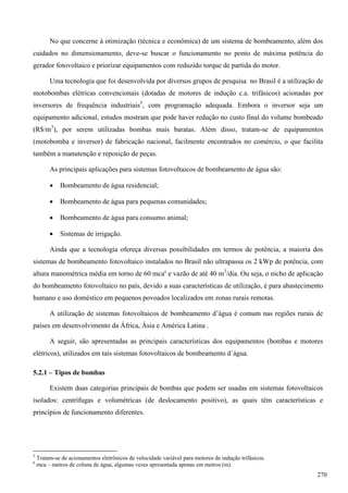 No que concerne à otimização (técnica e econômica) de um sistema de bombeamento, além dos
cuidados no dimensionamento, deve-se buscar o funcionamento no ponto de máxima potência do
gerador fotovoltaico e priorizar equipamentos com reduzido torque de partida do motor.
Uma tecnologia que foi desenvolvida por diversos grupos de pesquisa no Brasil é a utilização de
motobombas elétricas convencionais (dotadas de motores de indução c.a. trifásicos) acionadas por
inversores de frequência industriais5
, com programação adequada. Embora o inversor seja um
equipamento adicional, estudos mostram que pode haver redução no custo final do volume bombeado
(R$/m3
), por serem utilizadas bombas mais baratas. Além disso, tratam-se de equipamentos
(motobomba e inversor) de fabricação nacional, facilmente encontrados no comércio, o que facilita
também a manutenção e reposição de peças.
As principais aplicações para sistemas fotovoltaicos de bombeamento de água são:
 Bombeamento de água residencial;
 Bombeamento de água para pequenas comunidades;
 Bombeamento de água para consumo animal;
 Sistemas de irrigação.
Ainda que a tecnologia ofereça diversas possibilidades em termos de potência, a maioria dos
sistemas de bombeamento fotovoltaico instalados no Brasil não ultrapassa os 2 kWp de potência, com
altura manométrica média em torno de 60 mca6
e vazão de até 40 m3
/dia. Ou seja, o nicho de aplicação
do bombeamento fotovoltaico no país, devido a suas características de utilização, é para abastecimento
humano e uso doméstico em pequenos povoados localizados em zonas rurais remotas.
A utilização de sistemas fotovoltaicos de bombeamento d’água é comum nas regiões rurais de
países em desenvolvimento da África, Ásia e América Latina .
A seguir, são apresentadas as principais características dos equipamentos (bombas e motores
elétricos), utilizados em tais sistemas fotovoltaicos de bombeamento d´água.
5.2.1 – Tipos de bombas
Existem duas categorias principais de bombas que podem ser usadas em sistemas fotovoltaicos
isolados: centrífugas e volumétricas (de deslocamento positivo), as quais têm características e
princípios de funcionamento diferentes.
5
Tratam-se de acionamentos eletrônicos de velocidade variável para motores de indução trifásicos.
6
mca – metros de coluna de água, algumas vezes apresentada apenas em metros (m).
270
 