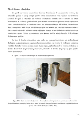 5.2.1.2 – Bombas volumétricas
Em geral, as bombas volumétricas, também denominadas de deslocamento positivo, são
adequadas quando se deseja atingir grandes alturas manométricas com pequenos ou moderados
volumes de água. A eficiência das bombas volumétricas aumenta com o aumento da altura
manométrica. A vazão de água bombeada pelas bombas volumétricas apresenta menor dependência
com a altura manométrica, se comparada com a das bombas centrífugas. Nas bombas volumétricas a
água é bombeada a partir de um mecanismo, em geral um êmbolo, que, com movimentos sucessivos,
força o deslocamento do fluido no sentido do próprio êmbolo. A concordância dos sentidos dos dois
movimentos, água e êmbolo, permitem que estas bombas também sejam chamadas de bombas de
deslocamento positivo.
Os tipos de bombas volumétricas mais usados em sistemas fotovoltaicos são as bombas de
diafragma, adequadas apenas a pequenas alturas manométricas, e as bombas de pistão com contrapeso
(também chamadas bombas cavalete, ou em língua inglesa, de bombas jack ou bombas donkey) ou as
bombas de cavidade progressiva (algumas vezes, chamadas de bombas de parafuso), para grandes
alturas manométricas.
A Figura 5.16 mostra um exemplo de uma bomba de parafuso.
Figura 5.16 – Corte de uma bomba (somente o elemento bombeador) tipo parafuso, permitindo visualizar o rotor
helicoidal e a forma construtiva interna de seu estator em material sintético (borracha); externamente, a bomba é o tubo em
aço inox visto à direita. Fonte: (GALDINO, 2005).
272
 