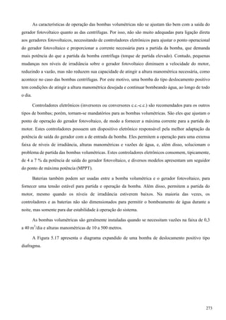 As características de operação das bombas volumétricas não se ajustam tão bem com a saída do
gerador fotovoltaico quanto as das centrífugas. Por isso, não são muito adequadas para ligação direta
aos geradores fotovoltaicos, necessitando de controladores eletrônicos para ajustar o ponto operacional
do gerador fotovoltaico e proporcionar a corrente necessária para a partida da bomba, que demanda
mais potência do que a partida da bomba centrífuga (torque de partida elevado). Contudo, pequenas
mudanças nos níveis de irradiância sobre o gerador fotovoltaico diminuem a velocidade do motor,
reduzindo a vazão, mas não reduzem sua capacidade de atingir a altura manométrica necessária, como
acontece no caso das bombas centrífugas. Por este motivo, uma bomba do tipo deslocamento positivo
tem condições de atingir a altura manométrica desejada e continuar bombeando água, ao longo de todo
o dia.
Controladores eletrônicos (inversores ou conversores c.c.-c.c.) são recomendados para os outros
tipos de bombas; porém, tornam-se mandatórios para as bombas volumétricas. São eles que ajustam o
ponto de operação do gerador fotovoltaico, de modo a fornecer a máxima corrente para a partida do
motor. Estes controladores possuem um dispositivo eletrônico responsável pela melhor adaptação da
potência de saída do gerador com a de entrada da bomba. Eles permitem a operação para uma extensa
faixa de níveis de irradiância, alturas manométricas e vazões de água, e, além disso, solucionam o
problema de partida das bombas volumétricas. Estes controladores eletrônicos consomem, tipicamente,
de 4 a 7 % da potência de saída do gerador fotovoltaico, e diversos modelos apresentam um seguidor
do ponto de máxima potência (MPPT).
Baterias também podem ser usadas entre a bomba volumétrica e o gerador fotovoltaico, para
fornecer uma tensão estável para partida e operação da bomba. Além disso, permitem a partida do
motor, mesmo quando os níveis de irradiância estiverem baixos. Na maioria das vezes, os
controladores e as baterias não são dimensionados para permitir o bombeamento de água durante a
noite, mas somente para dar estabilidade à operação do sistema.
As bombas volumétricas são geralmente instaladas quando se necessitam vazões na faixa de 0,3
a 40 m3
/dia e alturas manométricas de 10 a 500 metros.
A Figura 5.17 apresenta o diagrama expandido de uma bomba de deslocamento positivo tipo
diafragma.
273
 