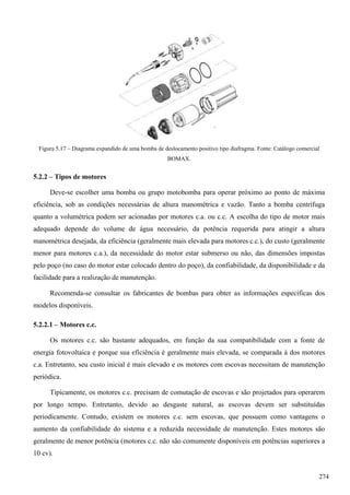 Figura 5.17 – Diagrama expandido de uma bomba de deslocamento positivo tipo diafragma. Fonte: Catálogo comercial
BOMAX.
5.2.2 – Tipos de motores
Deve-se escolher uma bomba ou grupo motobomba para operar próximo ao ponto de máxima
eficiência, sob as condições necessárias de altura manométrica e vazão. Tanto a bomba centrífuga
quanto a volumétrica podem ser acionadas por motores c.a. ou c.c. A escolha do tipo de motor mais
adequado depende do volume de água necessário, da potência requerida para atingir a altura
manométrica desejada, da eficiência (geralmente mais elevada para motores c.c.), do custo (geralmente
menor para motores c.a.), da necessidade do motor estar submerso ou não, das dimensões impostas
pelo poço (no caso do motor estar colocado dentro do poço), da confiabilidade, da disponibilidade e da
facilidade para a realização de manutenção.
Recomenda-se consultar os fabricantes de bombas para obter as informações específicas dos
modelos disponíveis.
5.2.2.1 – Motores c.c.
Os motores c.c. são bastante adequados, em função da sua compatibilidade com a fonte de
energia fotovoltaica e porque sua eficiência é geralmente mais elevada, se comparada à dos motores
c.a. Entretanto, seu custo inicial é mais elevado e os motores com escovas necessitam de manutenção
periódica.
Tipicamente, os motores c.c. precisam de comutação de escovas e são projetados para operarem
por longo tempo. Entretanto, devido ao desgaste natural, as escovas devem ser substituídas
periodicamente. Contudo, existem os motores c.c. sem escovas, que possuem como vantagens o
aumento da confiabilidade do sistema e a reduzida necessidade de manutenção. Estes motores são
geralmente de menor potência (motores c.c. não são comumente disponíveis em potências superiores a
10 cv).
274
 