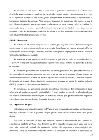 Os motores c.c. sem escovas têm o rotor formado pelos imãs permanentes e o estator pelos
eletroímãs. Nestes motores os eletroímãs são energizados eletronicamente, enquanto o rotor gira, o que
os faz superar os motores c.c. com escova, já que não apresentam o centelhamento, o aquecimento e o
consequente desgaste das escovas. Além disso, os intervalos de manutenção são maiores, o que é
especialmente importante para os sistemas de bombeamento em áreas remotas, onde a necessidade de
manutenção deve ser a menor possível. Entretanto, os dispositivos eletrônicos que compõem os
motores c.c. sem escovas são possíveis fontes de defeitos e, por isso, devem ser utilizados dispositivos
com alta confiabilidade em ambiente severos.
5.2.2.2 – Motores c.a.
Os motores c.a. adicionam complexidade ao sistema, pois exigem a inclusão de um inversor para
transformar a corrente contínua, produzida pelo gerador fotovoltaico, em corrente alternada, além de
causar perdas extras de energia. Entretanto, possuem a vantagem de ter preços mais baixos e são mais
facilmente encontrados no mercado.
Os motores c.a. são geralmente melhores quando a aplicação necessita de potência acima de
10 cv (7.500 watts), embora alguns fabricantes recomendem o uso de motores c.a. para todas as faixas
de potência.
Há inversores que aceitam uma extensa faixa de tensões, produzidas pelo gerador fotovoltaico, e
são conectados diretamente a um motor c.a., sem o uso de baterias. O mercado oferece sistemas de
bombeamento solares que utilizam um inversor especial para acionar um motor c.a., trifásico, acoplado
diretamente ao gerador. Alguns inversores possuem um seguidor do ponto de máxima potência
(MPPT), que otimiza o funcionamento do sistema.
Os motores c.a. são geralmente utilizados em sistemas fotovoltaicos de bombeamento de água
submersos, adequados para grandes profundidades. O motor usado é de indução, sendo acionado por
um inversor especialmente projetado para dar partida no motor e para proporcionar uma frequência
variável que ajuste a tensão de saída do gerador à carga do motor.
5.2.3 – Qualidade da água
Além das características técnicas do SBFV em si, uma preocupação adicional do implementador
deste tipo de sistema deve ser a qualidade da água que está sendo captada, em função do fim a que se
destina.
No Brasil, a qualidade da água para consumo humano é regulamentada pela Portaria do
Ministério da Saúde N° 2914, de 12 de dezembro de 2011. Segundo este dispositivo legal, para que a
água seja considerada potável, são necessárias análises físico-químicas e microbiológicas em
laboratório. Entre os parâmetros verificados inclui-se a contagem de coliformes e verificação de
275
 