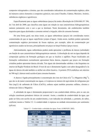 compostos nitrogenados e cloretos, que são considerados indicadores de contaminação orgânica, além
de inúmeros outros elementos e compostos químicos, tais como Chumbo, Cádmio, Mercúrio, Arsênio,
substâncias orgânicas e agrotóxicos.
Especificamente para as águas subterrâneas (poços) há ainda a Resolução do CONAMA N° 396,
de 3 de abril de 2008, que classifica estas águas em relação às suas características hidrogeoquímicas
naturais juntamente com o uso a que se destinam. Neste documento, são estabelecidos também
requisitos para águas destinadas a consumo animal e irrigação, além do consumo humano.
De uma forma geral, nas áreas rurais, as águas subterrâneas (poços) são consideradas menos
contaminadas do que as águas superficiais (corpos d’água). Ainda assim, também podem apresentar
contaminação orgânica proveniente de fossas sépticas, por exemplo, além de contaminação por
agrotóxicos usados na lavoura, principalmente em poços no lençol freático (poços rasos).
Adicionalmente, águas subterrâneas podem ainda apresentar o problema de dureza (salinidade)
em função de suas características hidrogeoquímicas naturais. A dissolução de sais na água depende da
composição química da formação geológica em que se localiza o aqüífero. Poços localizados em
formações sedimentares normalmente apresentam baixa dureza, enquanto que poços em formação
cristalina podem apresentar dureza elevada. Tais águas são denominadas salobras e são frequentes no
interior da Região Nordeste do Brasil. O teor de sais é diretamente ligado a um sabor desagradável e às
águas de dureza elevada também se atribui um efeito laxativo. A portaria 2914 estabelece um máximo
de 500 mg/L (dureza total) aceitável para consumo humano.
A dureza é ligada principalmente à concentração dos íons de Cálcio (Ca+2
) e Magnésio (Mg+2
),
que são os de maior concentração nas águas, e é expressa no número de equivalente de miligramas por
litro (mg/L) de carbonato de Cálcio (CaCO3), embora sejam também presentes sulfatos, cloretos e
nitratos de Cálcio e Magnésio.
A salinidade da água é diretamente proporcional à sua condutividade elétrica, pois os sais em
solução constituem portadores iônicos de corrente. Assim, a medida da condutividade da água, que
pode ser feita com auxílio de um condutivímetro, é um indicador da salinidade, e, portanto, do sabor,
conforme mostra a Tabela 5.2. A condutividade é expressa na unidade microsiemens por centímetro
(µS/cm).
Tabela 5.2 – Condutividade e salinidade das águas. Fonte: (LORENZO, 2005).
Condutividade
(µS/cm)
Salinidade
(mg/L)
Sabor
0 - 400 0 - 250 bom
400 - 750 250 - 500 médio
750 - 1500 500 -1000 medíocre
> 1500 > 1000 ruim
276
 