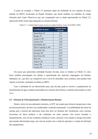 À guisa de exemplo, a Tabela 5.3 apresenta dados de salinidade de um conjunto de poços
dotados de SBFVs localizados na Região Nordeste, que foram medidos em trabalhos de campo
efetuados pelo Cepel. Observa-se que, por comparação com os dados apresentados na Tabela 5.2,
apenas dois deles teriam água adequada ao consumo humano.
Tabela 5.3 – Condutividade da água de poços na região Nordeste. Fonte: (GALDINO, 2008).
Localidade do poço
Condutividade
(µS/cm)
Monte Belo, PI 152
Bangüê, PI 253
Garapa II, PB 1149
Firmeza, BA 1280
Quixabinha, BA 1423
Olho d’Agüinha II, PB 1678
Passarinho, BA 2074
Quixaba, PB 2398
Serra Preta, BA 2567
Marí, BA 3022
Angicos, PE 3733
Caraça, PB 5590
Caiçara, PE 6190
Em poços que apresentam salinidade bastante elevada, como os listados na Tabela 5.3, deve
haver também preocupação em relação à especificação dos materiais empregados em bombas,
tubulações etc., que deve ser compatível com o nível de salinidade, caso contrário, estes podem estar
sujeitos à corrosão, resultando em falhas no SBFV.
Caso a salinidade de um determinado poço seja elevada, pode-se recorrer a equipamentos de
dessalinização de água, também alimentados por sistemas fotovoltaicos, conforme apresentado no item
5.4.3.
5.3 – Sistemas de Telecomunicações e Monitoramento Remoto
Desde o início de suas aplicações terrestres, os SFV são usados para fornecer energia para a área
de telecomunicações, devido à sua simplicidade e reduzida manutenção. A confiabilidade das fontes de
energia para a maioria das aplicações nesta área deve ser bastante alta. Geralmente, esses sistemas
necessitam de baixa potência e são instalados em áreas remotas com acesso limitado e,
frequentemente, com severas condições climáticas (vento, maresia). Com relação à energia necessária
para atender determinada carga, esta varia de acordo com o modo de operação e o tempo de utilização
dos equipamentos.
277
 