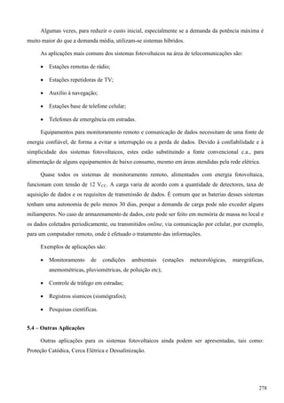 Algumas vezes, para reduzir o custo inicial, especialmente se a demanda da potência máxima é
muito maior do que a demanda média, utilizam-se sistemas híbridos.
As aplicações mais comuns dos sistemas fotovoltaicos na área de telecomunicações são:
 Estações remotas de rádio;
 Estações repetidoras de TV;
 Auxílio à navegação;
 Estações base de telefone celular;
 Telefones de emergência em estradas.
Equipamentos para monitoramento remoto e comunicação de dados necessitam de uma fonte de
energia confiável, de forma a evitar a interrupção ou a perda de dados. Devido à confiabilidade e à
simplicidade dos sistemas fotovoltaicos, estes estão substituindo a fonte convencional c.a., para
alimentação de alguns equipamentos de baixo consumo, mesmo em áreas atendidas pela rede elétrica.
Quase todos os sistemas de monitoramento remoto, alimentados com energia fotovoltaica,
funcionam com tensão de 12 VCC. A carga varia de acordo com a quantidade de detectores, taxa de
aquisição de dados e os requisitos de transmissão de dados. É comum que as baterias desses sistemas
tenham uma autonomia de pelo menos 30 dias, porque a demanda de carga pode não exceder alguns
miliamperes. No caso de armazenamento de dados, este pode ser feito em memória de massa no local e
os dados coletados periodicamente, ou transmitidos online, via comunicação por celular, por exemplo,
para um computador remoto, onde é efetuado o tratamento das informações.
Exemplos de aplicações são:
 Monitoramento de condições ambientais (estações meteorológicas, maregráficas,
anemométricas, pluviométricas, de poluição etc);
 Controle de tráfego em estradas;
 Registros sísmicos (sismógrafos);
 Pesquisas científicas.
5.4 – Outras Aplicações
Outras aplicações para os sistemas fotovoltaicos ainda podem ser apresentadas, tais como:
Proteção Catódica, Cerca Elétrica e Dessalinização.
278
 
