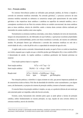5.4.1. - Proteção catódica
Os sistemas fotovoltaicos podem ser utilizados para proteção catódica, de forma a impedir a
corrosão de estruturas metálicas enterradas. Na corrosão galvânica7
, o processo corrosivo de uma
estrutura metálica enterrada ou submersa se caracteriza sempre pelo aparecimento de uma tensão
galvânica e das respectivas áreas anódicas e catódicas na superfície do material metálico, com a
conseqüente ocorrência de um fluxo de corrente elétrica no sentido convencional, das áreas anódicas
para as áreas catódicas, através do eletrólito, sendo o retorno desta corrente elétrica realizado por
intermédio do contato metálico entre estas regiões.
Normalmente as estruturas metálicas enterradas, como dutos, fundações de torres de transmissão,
tanques de armazenamento etc, são fabricados em aço-Carbono, o qual possui excelentes propriedades
mecânicas e de conformabilidade, porém com baixa resistência à corrosão, até mesmo em ambientes
úmidos. Os principais fatores que influenciam a corrosão das estruturas metálicas no solo são a
resistividade do solo, o valor de pH do solo e a capacidade de retenção de água do solo.
A região onde ocorre a corrosão é denominada de anodo, no qual o Ferro se oxida (se transforma
em óxido), enquanto que a região em que o eletrólito produz gás Hidrogênio (H2) e íons oxidrila (OH-)
é denominada de catodo. As regiões anódicas e catódicas geralmente são bastante próximas no
material.
Uma reação química típica é a seguinte:
Semi reação anódica: Fe0
(s)  Fe+2
(aq) + 2e-
Semi reação catódica: 2H2O(l) + 2e-
 H2(g) + 2OH-
___________________________________
Reação total: Fe0
(s) + 2H2O(l)  Fe(OH)2(aq) + H2(g)
Ferro água ferrugem gás Hidrogênio
Nas situações práticas, o eletrólito é a água existente no solo, que possui impurezas podendo ser
de característica ácida ou básica. Pelo fato da densidade do eletrólito variar sazonalmente e, em alguns
casos, até diariamente, os projetos de sistema de proteção catódica, tornam-se bastante complexos.
O conceito básico da proteção catódica é simples, ou seja, se a perda de elétrons de um metal que
está enterrado puder ser impedida, então não haverá corrosão.
Existem, assim, basicamente dois métodos pelos quais se pode aplicar a técnica de proteção
catódica, ambos fundamentados no mesmo princípio, ou seja, injeção de uma corrente elétrica na
estrutura metálica, através do eletrólito.
7
Outra forma de corrosão é a denominada corrosão eletrolítica, causada por correntes elétricas existentes no solo, que
atravessam o metal enterrado. A corrosão ocorre no ponto onde a corrente sai do metal.
279
 