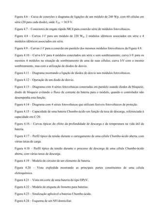 Figura 4.6 – Caixa de conexões e diagrama de ligações de um módulo de 240 Wp, com 60 células em
série (20 para cada diodo), onde VOC = 36,9 V.
Figura 4.7 – Conectores de engate rápido MC4 para conexão série de módulos fotovoltaicos.
Figura 4.8 – Curvas I-V para um módulo de 220 Wp, 2 módulos idênticos associados em série e 4
módulos idênticos associados em série.
Figura 4.9 – Curvas I-V para a conexão em paralelo dos mesmos módulos fotovoltaicos da Figura 4.8.
Figura 4.10 – Curva I-V para 4 módulos conectados em série e sem sombreamento; curva I-V para os
mesmos 4 módulos na situação de sombreamento de uma de suas células; curva I-V com o mesmo
sombreamento, mas com a utilização de diodos de desvio.
Figura 4.11 – Diagrama mostrando a ligação de diodos de desvio nos módulos fotovoltaicos.
Figura 4.12 – Operação de um diodo de desvio.
Figura 4.13 – Diagrama com 4 séries fotovoltaicas conectadas em paralelo usando diodos de bloqueio;
diodo de bloqueio evitando o fluxo de corrente da bateria para o módulo, quando o controlador não
desempenha esta função.
Figura 4.14 – Diagrama com 4 séries fotovoltaicas que utilizam fusíveis fotovoltaicos de proteção.
Figura 4.15 – Capacidade de uma bateria Chumbo-ácido em função da taxa de descarga, referenciada à
capacidade em C/20.
Figura 4.16 – Curvas típicas do efeito da profundidade de descarga e da temperatura na vida útil da
bateria.
Figura 4.17 – Perfil típico da tensão durante o carregamento de uma célula Chumbo-ácido aberta, com
várias taxas de carga.
Figura 4.18 – Perfil típico da tensão durante o processo de descarga de uma célula Chumbo-ácido
aberta, com várias taxas de descarga.
Figura 4.19 – Modelo de circuito de um elemento de bateria.
Figura 4.20 – Vista explodida mostrando as principais partes constituintes de uma célula
eletroquímica.
Figura 4.21 – Vista em corte de uma bateria do tipo OPzV.
Figura 4.22 – Modelo de etiqueta do Inmetro para baterias.
Figura 4.23 – Sinalização aplicável a baterias Chumbo-ácido.
Figura 4.24 – Esquema de um SFI domiciliar.
 