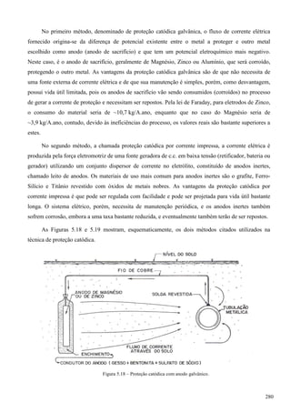 No primeiro método, denominado de proteção catódica galvânica, o fluxo de corrente elétrica
fornecido origina-se da diferença de potencial existente entre o metal a proteger e outro metal
escolhido como anodo (anodo de sacrifício) e que tem um potencial eletroquímico mais negativo.
Neste caso, é o anodo de sacrifício, geralmente de Magnésio, Zinco ou Alumínio, que será corroído,
protegendo o outro metal. As vantagens da proteção catódica galvânica são de que não necessita de
uma fonte externa de corrente elétrica e de que sua manutenção é simples, porém, como desvantagem,
possui vida útil limitada, pois os anodos de sacrifício vão sendo consumidos (corroídos) no processo
de gerar a corrente de proteção e necessitam ser repostos. Pela lei de Faraday, para eletrodos de Zinco,
o consumo do material seria de ~10,7 kg/A.ano, enquanto que no caso do Magnésio seria de
~3,9 kg/A.ano, contudo, devido às ineficiências do processo, os valores reais são bastante superiores a
estes.
No segundo método, a chamada proteção catódica por corrente impressa, a corrente elétrica é
produzida pela força eletromotriz de uma fonte geradora de c.c. em baixa tensão (retificador, bateria ou
gerador) utilizando um conjunto dispersor de corrente no eletrólito, constituído de anodos inertes,
chamado leito de anodos. Os materiais de uso mais comum para anodos inertes são o grafite, Ferro-
Silício e Titânio revestido com óxidos de metais nobres. As vantagens da proteção catódica por
corrente impressa é que pode ser regulada com facilidade e pode ser projetada para vida útil bastante
longa. O sistema elétrico, porém, necessita de manutenção periódica, e os anodos inertes também
sofrem corrosão, embora a uma taxa bastante reduzida, e eventualmente também terão de ser repostos.
As Figuras 5.18 e 5.19 mostram, esquematicamente, os dois métodos citados utilizados na
técnica de proteção catódica.
Figura 5.18 – Proteção catódica com anodo galvânico.
280
 