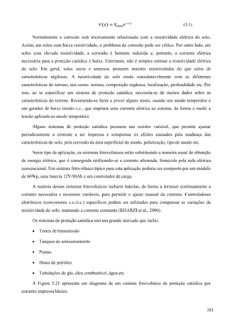 (5.1)
Normalmente a corrosão está inversamente relacionada com a resistividade elétrica do solo,
Assim, em solos com baixa resistividade, o problema da corrosão pode ser crítico. Por outro lado, em
solos com elevada resistividade, a corrosão é bastante reduzida e, portanto, a corrente elétrica
necessária para a proteção catódica é baixa. Entretanto, não é simples estimar a resistividade elétrica
do solo. Em geral, solos secos e arenosos possuem maiores resistividades do que solos de
características argilosas. A resistividade do solo muda consideravelmente com as diferentes
características do terreno, tais como: textura, composição orgânica, localização, profundidade etc. Por
isso, ao se especificar um sistema de proteção catódica, necessita-se de muitos dados sobre as
características do terreno. Recomenda-se fazer a priori alguns testes, usando um anodo temporário e
um gerador de baixa tensão c.c., que imprima uma corrente elétrica ao sistema, de forma a medir a
tensão aplicada ao anodo temporário.
Alguns sistemas de proteção catódica possuem um resistor variável, que permite ajustar
periodicamente a corrente a ser impressa e compensar os efeitos causados pela mudança das
características do solo, pela corrosão da área superficial do anodo, polarização, tipo de anodo etc.
Neste tipo de aplicação, os sistemas fotovoltaicos estão substituindo a maneira usual de obtenção
de energia elétrica, que é conseguida retificando-se a corrente alternada, fornecida pela rede elétrica
convencional. Um sistema fotovoltaico típico para esta aplicação poderia ser composto por um módulo
de 60Wp, uma bateria 12V/90Ah e um controlador de carga.
A maioria desses sistemas fotovoltaicos incluem baterias, de forma a fornecer continuamente a
corrente necessária e resistores variáveis, para permitir o ajuste manual da corrente. Controladores
eletrônicos (conversores c.c./c.c.) específicos podem ser utilizados para compensar as variações da
resistividade do solo, mantendo a corrente constante (KHARZI et al., 2006).
Os sistemas de proteção catódica tem um grande mercado que inclui:
 Torres de transmissão
 Tanques de armazenamento
 Pontes
 Dutos de petróleo
 Tubulações de gás, óleo combustível, água etc.
A Figura 5.21 apresenta um diagrama de um sistema fotovoltaico de proteção catódica por
corrente impressa básico.
283
 