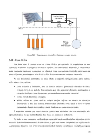 Figura 5.21 – Diagrama de um sistema fotovoltaico para proteção catódica.
5.4.2 – Cerca elétrica
Nas áreas rurais é comum o uso de cercas elétricas para proteção de propriedades ou para
contenção de animais na criação de bovinos ou caprinos. No confinamento de animais, a cerca elétrica
pode representar vantagens econômicas em relação à cerca convencional, incluindo menor custo de
material (arames, mourões) e de mão de obra, além de demandar menos tempo de construção.
No caso dos animais confinados, são ainda citadas as seguintes vantagens para a cerca elétrica,
sobre a cerca convencional.
 Evita acidentes e ferimentos, pois os animais tendem a permanecer afastados da cerca,
evitando forçá-la ou pulá-la. Em particular, por não apresentar elementos pontiagudos, a
cerca não danifica o couro dos animais, preservando assim seu valor comercial.
 Evita a entrada de animais selvagens.
 Muito embora as cercas elétricas também estejam sujeitas ao impacto de descargas
atmosféricas, o fato dos animais permanecerem afastados delas reduz o risco de serem
eletrocutados durante tempestades, o que é freqüente nas cercas convencionais.
É importante ressaltar que a cerca elétrica, quando bem instalada e com boa manutenção, não
apresenta risco de choque elétrico fatal ou dano físico aos animais ou ao homem.
Por todas as suas vantagens, a utilização de cercas elétricas é considerada boa alternativa, porém
necessita de fornecimento contínuo de eletricidade, a qual nem sempre é disponível em regiões rurais.
A energização de cercas com SFVs torna-se uma realidade bastante viável nessas condições, pois pode
284
 