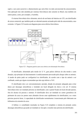 suprir, a um custo acessível, o abastecimento que seria feito via rede convencional da concessionária.
Esta aplicação tem sido atendida por sistemas fotovoltaicos não somente no Brasil, mas também em
outros países, como, por exemplo, a Austrália.
O sistema fotovoltaico deve alimentar, através de um banco de baterias em 12V, um eletrificador
de cercas comercial, que também pode ser alternativamente acionado pela rede da concessionária, caso
existente. A Figura 5.22 mostra um diagrama para cerca elétrica fotovoltaica.
Figura 5.22 – Diagrama genérico para cerca elétrica com alimentação fotovoltaica.
O eletrificador, alimentado pela tensão de 12 V, gera pulsos elétricos de alta tensão e curta
duração, cujo princípio de funcionamento é condicionamento provocado pelo choque sobre os animais.
A tensão do pulso pode ser configurável no eletrificador, de acordo com o tipo de animal a ser
confinado, sendo que alguns recomendam que não seja inferior a 5 kV.
O eletrificador deve ser convenientemente aterrado, dotado de proteção adequada para evitar
danos por descargas atmosféricas e instalado em local abrigado da chuva e do sol. O sistema
fotovoltaico deve ser instalado próximo ao eletrificador, com o painel fixado em local elevado (poste),
fora do alcance de pessoas e animais. O eletrificador deve ser instalado no centro geométrico do
perímetro da cerca (os pontos mais afastados devem estar eqüidistantes do eletrificador), ou o mais
próximo possível deste. A capacidade do eletrificador normalmente é mencionada pelo fabricante em
kilômetros de extensão de cerca.
A bobina e o centelhador mostrados na Figura 5.22 compõem o sistema de proteção contra
descargas atmosféricas que pode ser instalado no vão após o mourão mais próximo do eletrificador.
285
 