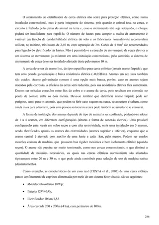 O aterramento do eletrificador de cerca elétrica não serve para proteção elétrica, como numa
instalação convencional, mas é parte integrante do sistema, pois quando o animal toca na cerca, o
circuito é fechado pelas patas do animal na terra e, caso o aterramento não seja adequado, o choque
poderá ser insuficiente para repelí-lo. O número de hastes para compor a malha de aterramento é
variável em função da condutibilidade elétrica do solo e os fabricantes normalmente recomendam
utilizar, no mínimo, três hastes de 2,40 m, com separação de 3m. Cabos de 4 mm2
são recomendados
para ligação do eletrificador às hastes. Não é permitido o a conexão do aterramento da cerca elétrica a
um sistema de aterramento já existente em uma instalação convencional, pelo contrário, o sistema de
aterramento da cerca deve ser instalado afastado deste pelo menos 10 m.
A cerca deve ser de arame liso, de tipo específico para cerca elétrica (jamais arame farpado), que
tem uma pesada galvanização e baixa resistência elétrica (~0,05Ω/m). Arames em aço inox também
são usados. Arame galvanizado comum é uma opção mais barata, porém, caso os arames sejam
atacados pela corrosão, a eficácia da cerca será reduzida, pois sua resistência elétrica fica aumentada.
Devem ser evitadas conexões entre fios de cobre e o arame da cerca, pois resultam em corrosão no
ponto de contato entre os dois metais. Deve-se lembrar que eletrificar arame farpado pode ser
perigoso, tanto para os animais, que podem se ferir caso toquem na cerca, se assustem e saltem, como
ainda mais para o homem, pois uma pessoa ao tocar na cerca pode também se assustar e se enroscar.
A forma de instalação dos arames depende do tipo de animal a ser confinado, podendo-se adotar
de 1 a 4 arames, em diferentes configurações (alturas e forma de conexão elétrica). Uma possível
configuração para locais em solos secos e com alta resistividade, seria uma instalação em 3 arames,
sendo eletrificados apenas os arames das extremidades (arames superior e inferior), enquanto que o
arame central é aterrado com auxílio de uma haste a cada 1km, pelo menos. Podem ser usados
mourões comuns de madeira, que possuem boa rigidez mecânica e bom isolamento elétrico (quando
secos). O arame não precisa ser muito tensionado, como nas cercas convencionais, o que diminui a
quantidade de mourões necessários, os quais nas cercas elétricas normalmente são afastados
tipicamente entre 20 m e 30 m, o que pode ainda contribuir para redução de uso de madeira nativa
(desmatamento).
Como exemplo, as características de um caso real (COSTA et al., 2006) de uma cerca elétrica
para o confinamento de caprinos alimentada por meio de um sistema fotovoltaico, são as seguintes:
 Módulo fotovoltaico 10Wp;
 Bateria 12V/40Ah;
 Eletrificador 10 km/1,5J
 Área cercada 200 x 200m (4 ha), com perímetro de 800m.
286
 