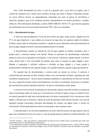 Para o bom desempenho da cerca, o corte da vegetação sob a cerca deve ser regular, pois o
contato da vegetação com o arame causa correntes de fuga, que reduz o choque e desperdiça energia.
As cercas elétricas devem ser adequadamente sinalizadas por meio de placas de advertência a
intervalos regulares, para evitar acidentes pessoais, principalmente em trechos próximos a estradas,
trilhas etc. Para informações detalhadas, a norma ABNT NBR IEC 60335-2-76, que trata da segurança
de eletrificadores de cerca com tensão nominal até 250 V, deve ser consultada.
5.4.3. – Dessalinização da água
A Terra tem aproximadamente 3/4 de sua área coberta por água, sendo, porém, salgada cerca de
97 % da água disponível, o que implica em escassez de água doce em algumas regiões do planeta.
Portanto, preservação de mananciais existentes e criação de novas alternativas para aproveitamento de
parte da água salgada existente é uma necessidade premente no mundo.
A dessalinização consiste na retirada de sais da água salgada ou salobra, tornando-a doce e
própria para o consumo humano e/ou animal. Dentre os processos de dessalinização conhecidos
podem-se citar o por evaporação ou destilação, e o por osmose. O primeiro, quando natural, é de baixo
custo, porém lento e com necessidade de grandes áreas para os tanques de água salgada e doce.
Quando a evaporação é artificial, realiza-se a ebulição da água salgada e o vapor gerado é
posteriormente coletado em um segundo tanque e em seguida liquefeito, quando a água estará potável.
No segundo tipo de dessalinização, a osmose pode ser natural ou reversa. A primeira é
caracterizada pela presença de duas soluções salinas com concentrações distintas, separadas por uma
membrana semipermeável. Através desta membrana estabelece-se naturalmente um fluxo de solvente
(no caso, a água) da solução menos concentrada para a de maior concentração. O processo se mantém,
por mecanismo de pressão (pressão osmótica)8
, até que as concentrações sejam iguais.
A osmose reversa consiste na aplicação de uma pressão superior à pressão osmótica no tanque de
maior concentração salina, de modo que o movimento do solvente (a água) se faça no sentido inverso
ao natural, passando do lado mais concentrado para o de menor concentração. Este é um processo mais
rápido e eficiente que os anteriores. Apesar do custo de aquisição relativamente elevado e do custo de
operação (energia consumida), principais desvantagens do sistema, em alguns casos, o retorno do
investimento9
do dessalinizador por osmose reversa pode se dar em poucos anos.
A dessalinização é de relevante importância em locais onde há escassez de água potável, mas há
água com considerável teor de sal, como é o caso de grande parte do subsolo do nordeste brasileiro. Os
8
Pressão osmótica – força que promove o deslocamento da água de uma solução menos concentrada para outra mais
concentrada através de uma membrana semipermeável.
9
Como informação de ordem de grandeza, dessalinizadores por osmose reversa de pequeno porte, vazão de 200 l/h, podem
ser encontrados no mercado a valores que chegam a cerca de R$ 10.000,00, excluindo custos de instalação e do gerador
fotovoltaico.
287
 