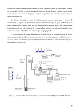 dessalinizadores têm uma vasta área de aplicação como: no abastecimento de consumidores isolados,
em embarcações fluviais ou marítimas, na agricultura, em fábricas de gelo, em água para operações
menos nobres, como lavagem de pisos e limpeza em geral no caso de hotéis ou pousadas, em
operações militares, etc.
Os sistemas fotovoltaicos podem ser utilizados como fonte de energia para os sistemas de
dessanilização. A Figura 5.23 apresenta um esquema para dessalinização de água, que tanto pode ser
usado em localidades remotas, onde não haja fornecimento de energia elétrica pela concessionária
local, quanto onde esta estiver disponível. No caso isolado, a bomba c.a. pode ser alimentada por um
sistema fotovoltaico de bombeamento d’água ou por um grupo gerador.
A vantagem do uso do gerador fotovoltaico é, em geral, função da supressão, integral ou parcial,
da queima de combustíveis fósseis para acionamento da motobomba, o que, em localidades remotas e
de difícil acesso, com precária logística de fornecimento do combustível, é de importância capital na
sustentabilidade do processo.
Figura 5.23 – Esquema de dessalinização fotovoltaica por osmose reversa. Fonte: Adaptado de (CARVALHO, 2003).
288
 