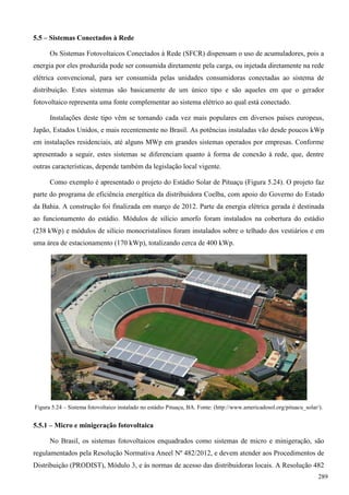 5.5 – Sistemas Conectados à Rede
Os Sistemas Fotovoltaicos Conectados à Rede (SFCR) dispensam o uso de acumuladores, pois a
energia por eles produzida pode ser consumida diretamente pela carga, ou injetada diretamente na rede
elétrica convencional, para ser consumida pelas unidades consumidoras conectadas ao sistema de
distribuição. Estes sistemas são basicamente de um único tipo e são aqueles em que o gerador
fotovoltaico representa uma fonte complementar ao sistema elétrico ao qual está conectado.
Instalações deste tipo vêm se tornando cada vez mais populares em diversos países europeus,
Japão, Estados Unidos, e mais recentemente no Brasil. As potências instaladas vão desde poucos kWp
em instalações residenciais, até alguns MWp em grandes sistemas operados por empresas. Conforme
apresentado a seguir, estes sistemas se diferenciam quanto à forma de conexão à rede, que, dentre
outras características, depende também da legislação local vigente.
Como exemplo é apresentado o projeto do Estádio Solar de Pituaçu (Figura 5.24). O projeto faz
parte do programa de eficiência energética da distribuidora Coelba, com apoio do Governo do Estado
da Bahia. A construção foi finalizada em março de 2012. Parte da energia elétrica gerada é destinada
ao funcionamento do estádio. Módulos de silício amorfo foram instalados na cobertura do estádio
(238 kWp) e módulos de silício monocristalinos foram instalados sobre o telhado dos vestiários e em
uma área de estacionamento (170 kWp), totalizando cerca de 400 kWp.
Figura 5.24 – Sistema fotovoltaico instalado no estádio Pituaçu, BA. Fonte: (http://www.americadosol.org/pituacu_solar/).
5.5.1 – Micro e minigeração fotovoltaica
No Brasil, os sistemas fotovoltaicos enquadrados como sistemas de micro e minigeração, são
regulamentados pela Resolução Normativa Aneel Nº 482/2012, e devem atender aos Procedimentos de
Distribuição (PRODIST), Módulo 3, e às normas de acesso das distribuidoras locais. A Resolução 482
289
 