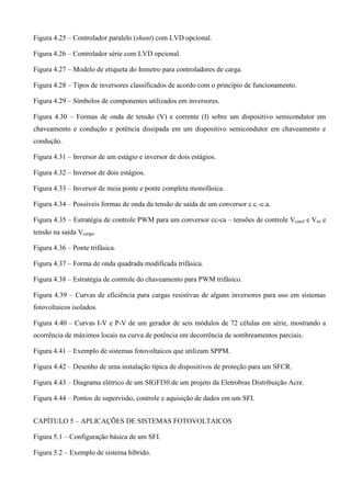 Figura 4.25 – Controlador paralelo (shunt) com LVD opcional.
Figura 4.26 – Controlador série com LVD opcional.
Figura 4.27 – Modelo de etiqueta do Inmetro para controladores de carga.
Figura 4.28 – Tipos de inversores classificados de acordo com o princípio de funcionamento.
Figura 4.29 – Símbolos de componentes utilizados em inversores.
Figura 4.30 – Formas de onda de tensão (V) e corrente (I) sobre um dispositivo semicondutor em
chaveamento e condução e potência dissipada em um dispositivo semicondutor em chaveamento e
condução.
Figura 4.31 – Inversor de um estágio e inversor de dois estágios.
Figura 4.32 – Inversor de dois estágios.
Figura 4.33 – Inversor de meia ponte e ponte completa monofásica.
Figura 4.34 – Possíveis formas de onda da tensão de saída de um conversor c.c.-c.a.
Figura 4.35 – Estratégia de controle PWM para um conversor cc-ca – tensões de controle Vcaref e Vtri e
tensão na saída Vcarga.
Figura 4.36 – Ponte trifásica.
Figura 4.37 – Forma de onda quadrada modificada trifásica.
Figura 4.38 – Estratégia de controle do chaveamento para PWM trifásico.
Figura 4.39 – Curvas de eficiência para cargas resistivas de alguns inversores para uso em sistemas
fotovoltaicos isolados.
Figura 4.40 – Curvas I-V e P-V de um gerador de seis módulos de 72 células em série, mostrando a
ocorrência de máximos locais na curva de potência em decorrência de sombreamentos parciais.
Figura 4.41 – Exemplo de sistemas fotovoltaicos que utilizam SPPM.
Figura 4.42 – Desenho de uma instalação típica de dispositivos de proteção para um SFCR.
Figura 4.43 – Diagrama elétrico de um SIGFI30 de um projeto da Eletrobras Distribuição Acre.
Figura 4.44 – Pontos de supervisão, controle e aquisição de dados em um SFI.
CAPÍTULO 5 – APLICAÇÕES DE SISTEMAS FOTOVOLTAICOS
Figura 5.1 – Configuração básica de um SFI.
Figura 5.2 – Exemplo de sistema híbrido.
 