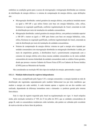 estabelece as condições gerais para o acesso de microgeração e minigeração distribuídas aos sistemas
de distribuição de energia elétrica e o sistema de compensação de energia elétrica, cujas definições
são:
 Microgeração distribuída: central geradora de energia elétrica, com potência instalada menor
ou igual a 100 kW e que utilize fontes com base em energia hidráulica, solar, eólica,
biomassa ou cogeração qualificada, conforme regulamentação da Aneel, conectada na rede
de distribuição por meio de instalações de unidades consumidoras.
 Minigeração distribuída: central geradora de energia elétrica, com potência instalada superior
a 100 kW e menor ou igual a 1 MW para fontes com base em energia hidráulica, solar,
eólica, biomassa ou cogeração qualificada, conforme regulamentação da Aneel, conectada na
rede de distribuição por meio de instalações de unidades consumidoras.
 Sistema de compensação de energia elétrica: sistema no qual a energia ativa injetada por
unidade consumidora com microgeração distribuída ou minigeração distribuída é cedida, por
meio de empréstimo gratuito, à distribuidora local e posteriormente compensada com o
consumo de energia elétrica ativa dessa mesma unidade consumidora ou de outra unidade
consumidora de mesma titularidade da unidade consumidora onde os créditos foram gerados,
desde que possua o mesmo Cadastro de Pessoa Física (CPF) ou Cadastro de Pessoa Jurídica
(CNPJ) junto ao Ministério da Fazenda.
São considerados na resolução 482 dois tipos de medição da energia, apresentadas a seguir.
5.5.1.1 – Medição bidirecional de registros independentes
Neste caso, exemplificado pela Figura 5.25, a energia consumida e a energia injetada na rede de
distribuição são registradas separadamente pelo medidor bidirecional (ou por dois medidores que
medem a energia em cada sentido). A cada instante apenas o registro em um dos sentidos será
realizado, dependendo da diferença instantânea entre a demanda e a potência gerada pelo sistema
fotovoltaico.
Este é o tipo de registro requerido pela Aneel na regulamentação em vigor. A Aneel estipulou
ainda, pela resolução normativa no
569, de 23 de julho de 2013, que as unidades consumidoras do
grupo B, onde os consumidores residenciais estão incluídos, não podem ser cobradas pelo excedente
de reativos devido ao baixo fator de potência.
290
 