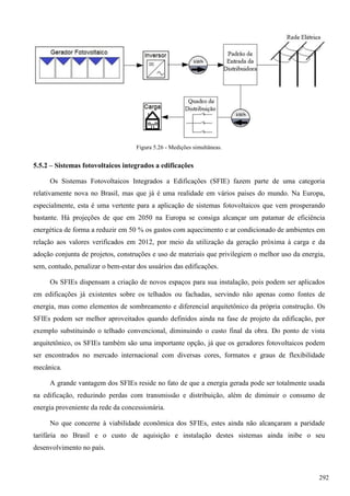 Figura 5.26 - Medições simultâneas.
5.5.2 – Sistemas fotovoltaicos integrados a edificações
Os Sistemas Fotovoltaicos Integrados a Edificações (SFIE) fazem parte de uma categoria
relativamente nova no Brasil, mas que já é uma realidade em vários países do mundo. Na Europa,
especialmente, esta é uma vertente para a aplicação de sistemas fotovoltaicos que vem prosperando
bastante. Há projeções de que em 2050 na Europa se consiga alcançar um patamar de eficiência
energética de forma a reduzir em 50 % os gastos com aquecimento e ar condicionado de ambientes em
relação aos valores verificados em 2012, por meio da utilização da geração próxima à carga e da
adoção conjunta de projetos, construções e uso de materiais que privilegiem o melhor uso da energia,
sem, contudo, penalizar o bem-estar dos usuários das edificações.
Os SFIEs dispensam a criação de novos espaços para sua instalação, pois podem ser aplicados
em edificações já existentes sobre os telhados ou fachadas, servindo não apenas como fontes de
energia, mas como elementos de sombreamento e diferencial arquitetônico da própria construção. Os
SFIEs podem ser melhor aproveitados quando definidos ainda na fase de projeto da edificação, por
exemplo substituindo o telhado convencional, diminuindo o custo final da obra. Do ponto de vista
arquitetônico, os SFIEs também são uma importante opção, já que os geradores fotovoltaicos podem
ser encontrados no mercado internacional com diversas cores, formatos e graus de flexibilidade
mecânica.
A grande vantagem dos SFIEs reside no fato de que a energia gerada pode ser totalmente usada
na edificação, reduzindo perdas com transmissão e distribuição, além de diminuir o consumo de
energia proveniente da rede da concessionária.
No que concerne à viabilidade econômica dos SFIEs, estes ainda não alcançaram a paridade
tarifária no Brasil e o custo de aquisição e instalação destes sistemas ainda inibe o seu
desenvolvimento no país.
292
 