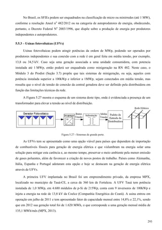 No Brasil, os SFIEs podem ser enquadrados na classificação de micro ou minirredes (até 1 MW),
conforme a resolução Aneel no
482/2012 ou na categoria de autoprodutores de energia, obedecendo,
portanto, o Decreto Federal No
2003/1996, que dispõe sobre a produção de energia por produtores
independentes e autoprodutores.
5.5.3 – Usinas fotovoltaicas (UFVs)
Usinas fotovoltaicas podem atingir potências da ordem de MWp, podendo ser operados por
produtores independentes e sua conexão com a rede é em geral feita em média tensão, por exemplo,
13,8 ou 34,5 kV. Caso seja uma geração associada a uma unidade consumidora, com potencia
instalada até 1 MWp, então poderá ser enquadrada como minigeração na RN 482. Neste caso, o
Módulo 3 do Prodist (Seção 3.7) propõe que tais sistemas de minigeração, ou seja, aqueles com
potência instalada superior a 100kWp e inferior a 1MWp, sejam conectados em média tensão, mas
ressalta que o nível de tensão de conexão da central geradora deve ser definido pela distribuidora em
função das limitações técnicas da rede.
A Figura 5.27 mostra o esquema de um sistema deste tipo, onde é evidenciada a presença de um
transformador para elevar a tensão ao nível de distribuição.
Figura 5.27 - Sistemas de grande porte.
As UFVs tem se apresentado como uma opção viável para países que dependem de importação
de combustíveis fósseis para geração de energia elétrica e que vislumbram na energia solar uma
solução para mitigar esta carência e, ao mesmo tempo, preservar o meio ambiente pela menor emissão
de gases poluentes, além de favorecer a criação de novos postos de trabalho. Países como Alemanha,
Itália, Espanha e Portugal adotaram esta opção e hoje se destacam na geração de energia elétrica
através de UFVs.
A primeira UFV implantada no Brasil foi um empreendimento privado, da empresa MPX,
localizado no município de Tauá-CE, a cerca de 360 km de Fortaleza. A UFV Tauá tem potência
instalada de 1,0 MWp, em 4.680 módulos de p-Si de 215Wp, conta com 9 inversores de 100kWp e
injeta a energia na rede de 13,8 kV da Coelce (Companhia Energética do Ceará). A usina entrou em
operação em julho de 2011 e tem apresentado fator de capacidade mensal entre 14,8% e 22,1%, sendo
que em 2012 sua geração total foi de 1.620 MWh, o que corresponde a uma geração mensal média de
135,1 MWh/mês (MPX, 2013).
293
 