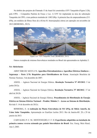 No âmbito dos projetos da Chamada 13 da Aneel foi construída a UFV Tanquinho (Figura 5.28),
pela CPFL – Companhia Paulista de Força e Luz. A UFV foi implantada na área da subestação
Tanquinho da CPFL e tem potência instalada de 1.082 kWp. A primeira fase do empreendimento (511
kWp, em módulos de filmes finos de a-Si/mc-Si -heterojunção) entrou em operação em novembro de
2012 (BOMEISEL, 2013).
Figura 5.28 – UFV Tanquinho. Fonte: (BOMEISEL, 2013).
Outros exemplos de sistemas fotovoltaicos instalados no Brasil são apresentados no Apêndice 3.
5.6 - Referências
ABNT NBR IEC 60335-2-76. Aparelhos Eletrodomésticos e Aparelhos Elétricos Similares –
Segurança – Parte 2-76: Requisitos para Eletrificadores de Cerca. Associação Brasileira de
Normas Técnicas. 3 de dezembro de 2007.
ANEEL – Agência Nacional de Energia Elétrica. Resolução Normativa No
493/2012. 5 de
junho/2012a.
ANEEL – Agência Nacional de Energia Elétrica. Resolução Normativa No
482/2012. 17 de
abril de 2012b.
ANEEL – Agência Nacional de Energia Elétrica. Procedimentos de Distribuição de Energia
Elétrica no Sistema Elétrico Nacional – Prodist; Módulo 3 – Acesso ao Sistema de Distribuição.
Revisão 5. 14 de dezembro de 2012c.
BOMEISEL, E. A realização da Planta Fotovoltaica de 511 kWp, de Silício Amorfo, da
Usina Solar Tanquinho. Apresentação no EnerGen LatAm 2013. Rio de Janeiro-RJ. 28 e 29 de
janeiro de 2013.
CARVALHO, P. C. M.; MONTENEGRO, F. F. D. Experiências adquiridas na instalação da
primeira osmose reversa acionada por painéis fotovoltaicos do Brasil. Enc. Energ. Meio Rural,
Ano 3, 2003.
294
 