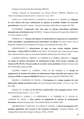 Catálogo Comercial de Bombas Centrífugas BOMAX.
Catálogo Comercial de Dessalizadores por Osmose Reversa FERRAN. Disponível em:
<http:www.osmosereversabrasil.com.br>. Acesso em: 13 jun. 2013.
COSTA, H. S.; COSTA NETO, G.; ARAÚJO, K.; DA SILVA, G. F.; RAQUEL, K. Utilização
de cerca elétrica solar para confinamento de caprinos na produção familiar do semi-árido
pernambucano. Anais do 6º. Agrener - Encontro de Energia no Meio Rural. Campinas-SP. 2006.
ELETROBRAS. Comparação entre dois tipos de sistemas fotovoltaicos individuais
adequados para eletrificação rural. III CBENS – Congresso Brasileiro de Energia Solar. Belém-PA,
21 a 24 de setembro de 2010.
FEDRIZZI, M. C. Sistemas fotovoltaicos de abastecimento de água para uso comunitário:
Lições apreendidas e procedimentos para potencializar sua difusão. São Paulo, Brasil: Tese de
Doutorado, Programa de Pós-Graduação em Energia, Universidade de São Paulo, 2003.
FRAIDENRAICH, N. Abastecimento de agua em áreas rurales mediante bombeo
fotovoltaico – Projeto PIPVI.5 CITED. Recife, Brasil: VIII Seminário Ibero-Americano de Energia
Solar: Abastecimento de Água em Áreas Rurais Mediante Bombeamento Fotovoltaico, 2002.
GALDINO, MARCO A.; ORDINE, A. P.; SEBRÃO, M. Z.; BORBA, AROLDO J. V. Inspeção
em campo de sistemas fotovoltaicos de bombeamento d’água Total Energie, instalados nos
Estados de PE, PB, BA e PI, para análise de corrosão e outros problemas. Relatório Técnico Cepel
DTE 38941/2008; outubro de 2008.
GALDINO, MARCO A.; ALMEIDA, VANIA M. DE; SOARES, E. R. Ensaios de
equipamentos de sistemas fotovoltaicos de bombeamento d’água fornecidos pela empresa Total
Energie ao MME no escopo do PRODEEM. Relatório Técnico Cepel DTE 49903/2005; 2005.
KHARZI, S.; HADDADI, M.; MALEK, A. Development of a voltage regulator for solar
photovoltaic cathodic protection system. Revue des Energies Renouveables. vol 9, no. 4, pp. 259-
266. 2006.
KONER, P.K. A review on the diversity of photovoltaic water pumping systems. RERIC
International Energy Journal, v. 15, n. 2, 1993.
LORENZO, E.; SAURA, F. P.; FERNÁNDEZ, L. N.; FEDRIZZI, M. C.; ZILLES, R.;
AANDAM, M.; ZAOUI, S. Boas práticas na implantação de sistemas de bombeamento
fotovoltaico. Instituto de Enegia Solar, Universidae Politécnica de Madrid. 2005.
MALBRANCHE, P.; SERVANT, J. M.; HELM, P.; HAENEL, A. Recent developments in PV
pumping applications and research in the European Community. Amsterdã, Holanda: 12th
European Photovoltaic Solar Energy Conference, 1994. p. 476-481.
295
 